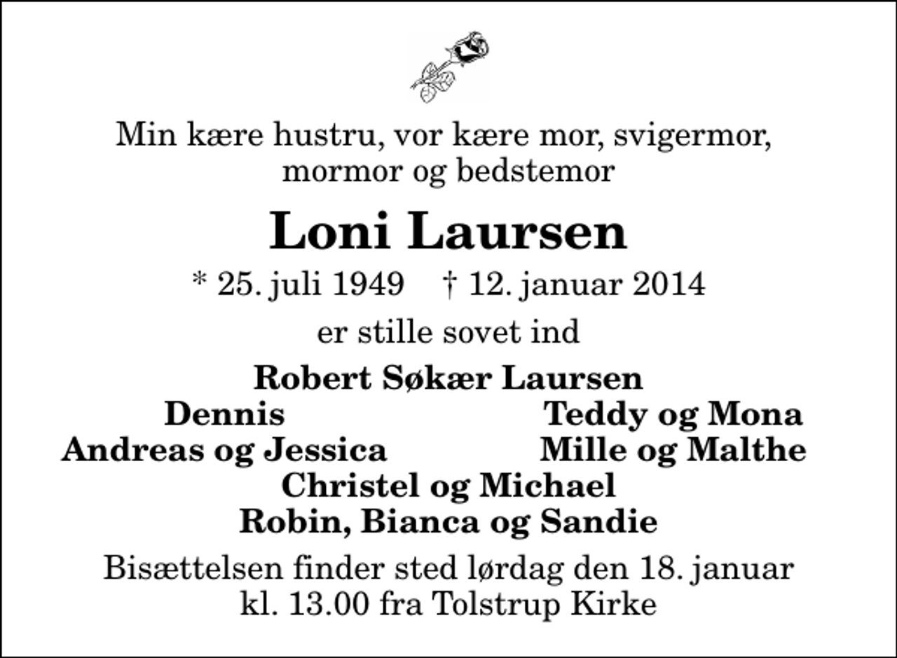 <p>Min kære hustru, vor kære mor, svigermor, mormor og bedstemor<br />Loni Laursen<br />* 25. juli 1949 ✝ 12. januar 2014<br />er stille sovet ind<br />Robert Søkær Laursen<br />Dennis<br />Teddy og Mona<br />Andreas og Jessica<br />Mille og Malthe<br />Bisættelsen finder sted lørdag den 18. januar kl. 13.00 fra Tolstrup Kirke</p>