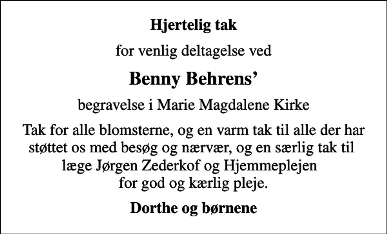 <p>Hjertelig tak<br />for venlig deltagelse ved<br />Benny Behrens<br />begravelse i Marie Magdalene Kirke<br />Tak for alle blomsterne, og en varm tak til alle der har støttet os med besøg og nærvær, og en særlig tak til læge Jørgen Zederkof og Hjemmeplejen for god og kærlig pleje.<br />Dorthe og børnene</p>