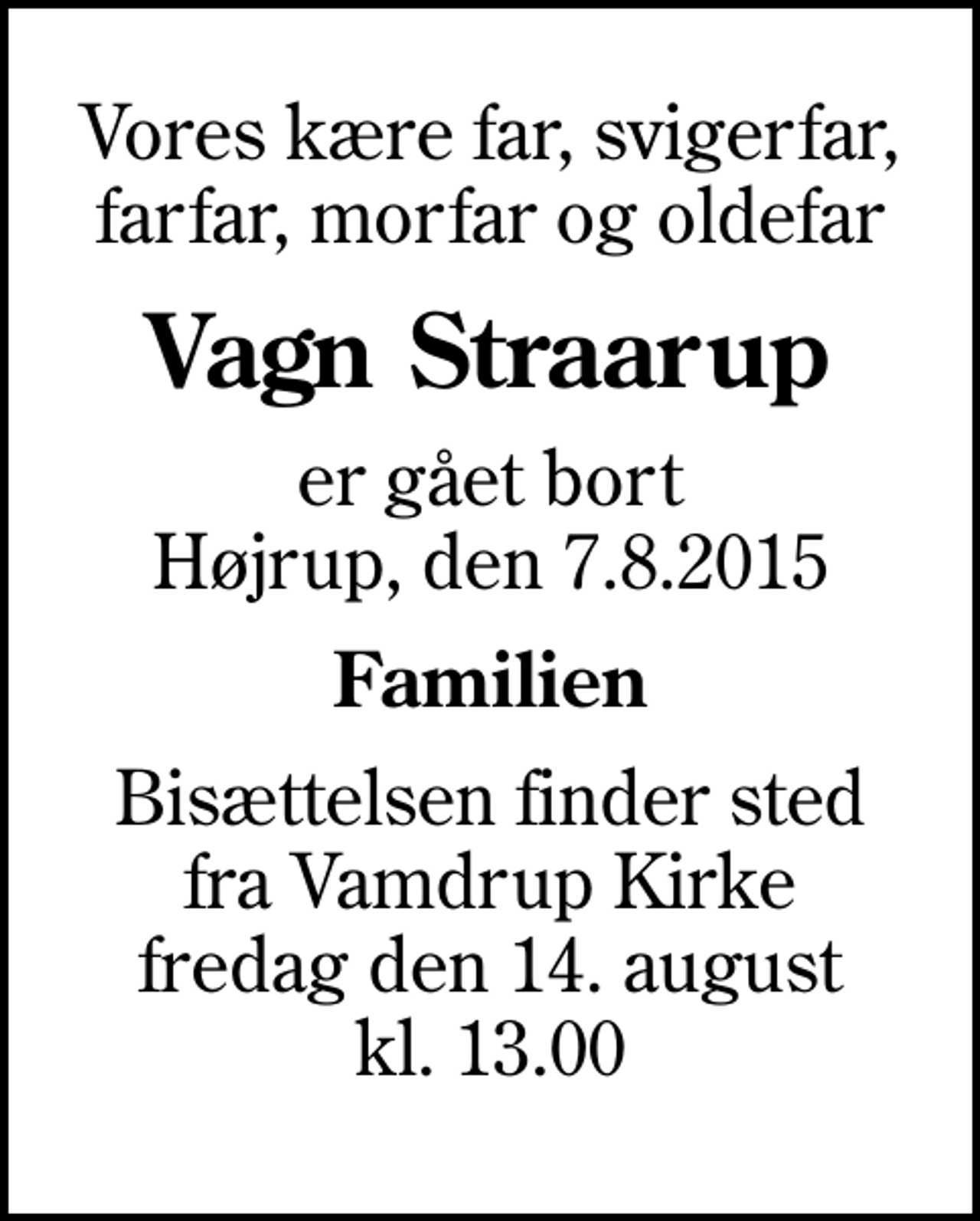 <p>Vores kære far, svigerfar, farfar, morfar og oldefar<br />Vagn Straarup<br />er gået bort Højrup, den 7.8.2015<br />Familien<br />Bisættelsen finder sted fra Vamdrup Kirke fredag den 14. august kl. 13.00</p>