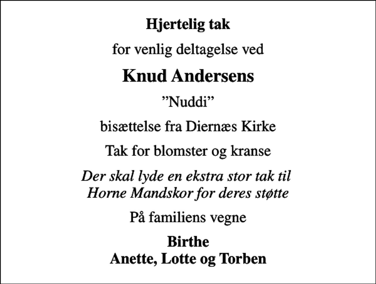 <p>Hjertelig tak<br />for venlig deltagelse ved<br />Knud Andersens<br />Nuddi<br />bisættelse fra Diernæs Kirke<br />Tak for blomster og kranse<br />Der skal lyde en ekstra stor tak til Horne Mandskor for deres støtte<br />På familiens vegne<br />Birthe Anette, Lotte og Torben</p>