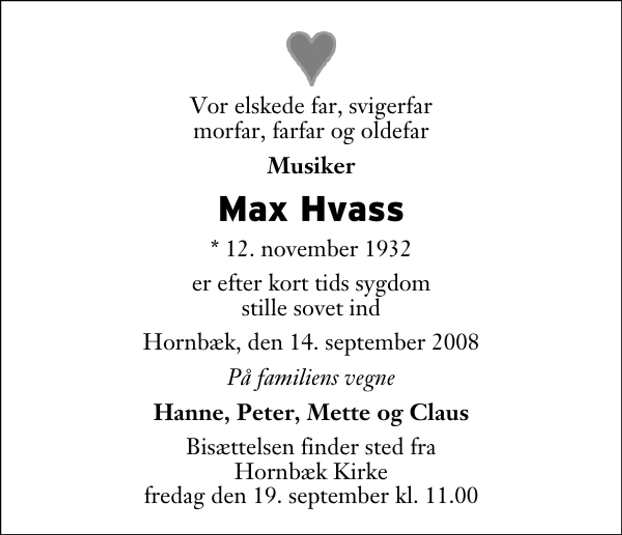 <p>Vor elskede far, svigerfar morfar, farfar og oldefar<br />Musiker<br />Max Hvass<br />* 12. november 1932<br />er efter kort tids sygdom stille sovet ind<br />Hornbæk, den 14. september 2008<br />På familiens vegne<br />Hanne, Peter, Mette og Claus<br />Bisættelsen finder sted fra Hornbæk Kirke fredag den 19. september kl. 11.00</p>