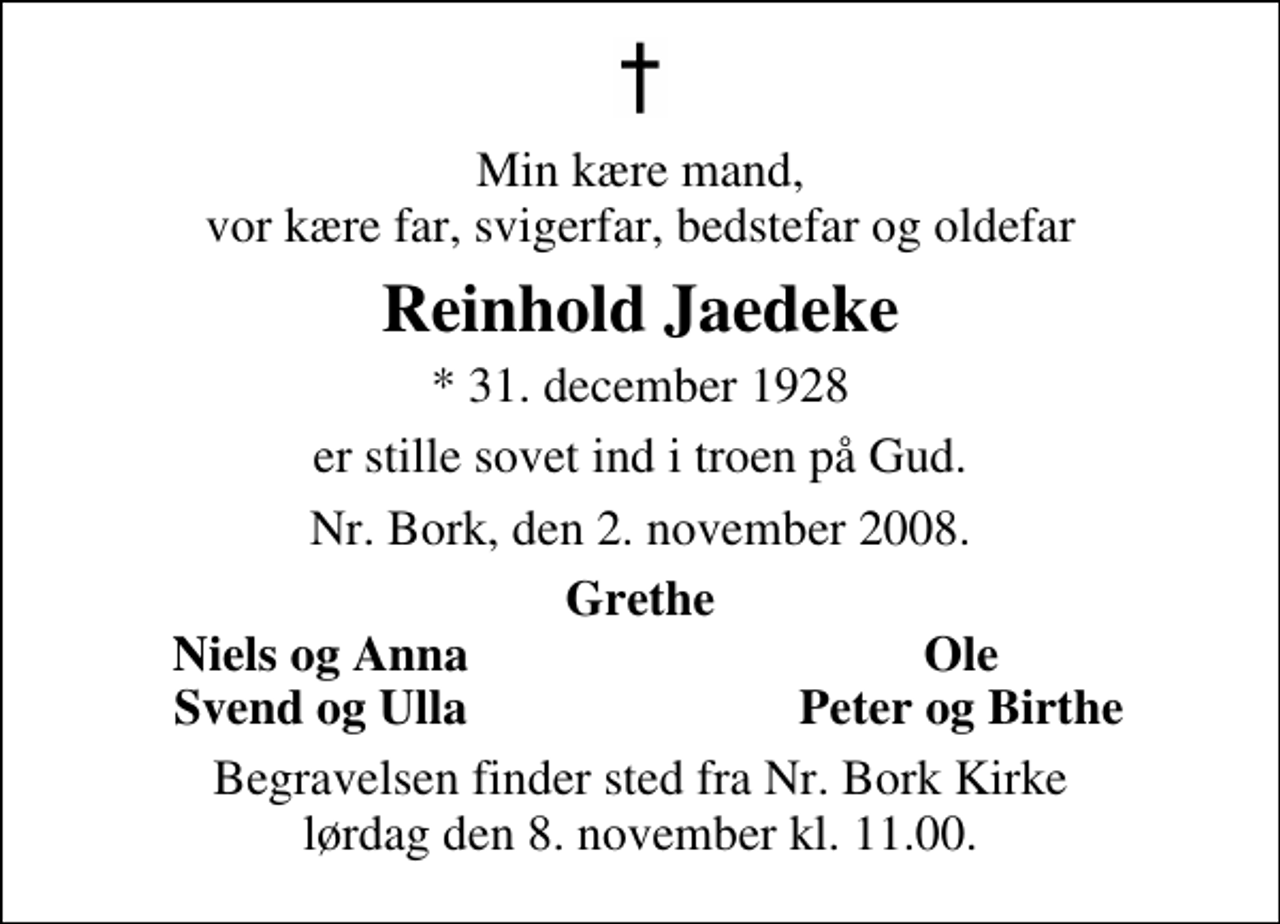 <p>Min kære mand, vor kære far, svigerfar, bedstefar og oldefar<br />Reinhold Jaedeke<br />* 31. december 1928 er stille sovet ind i troen på Gud Nr. Bork, den 2. november 2008<br />Grethe<br />Niels og Anna<br />Ole<br />Svend og Ulla<br />Peter og Birthe<br />Begravelsen finder sted fra Nr. Bork Kirke lørdag den 8. november kl. 11.00</p>