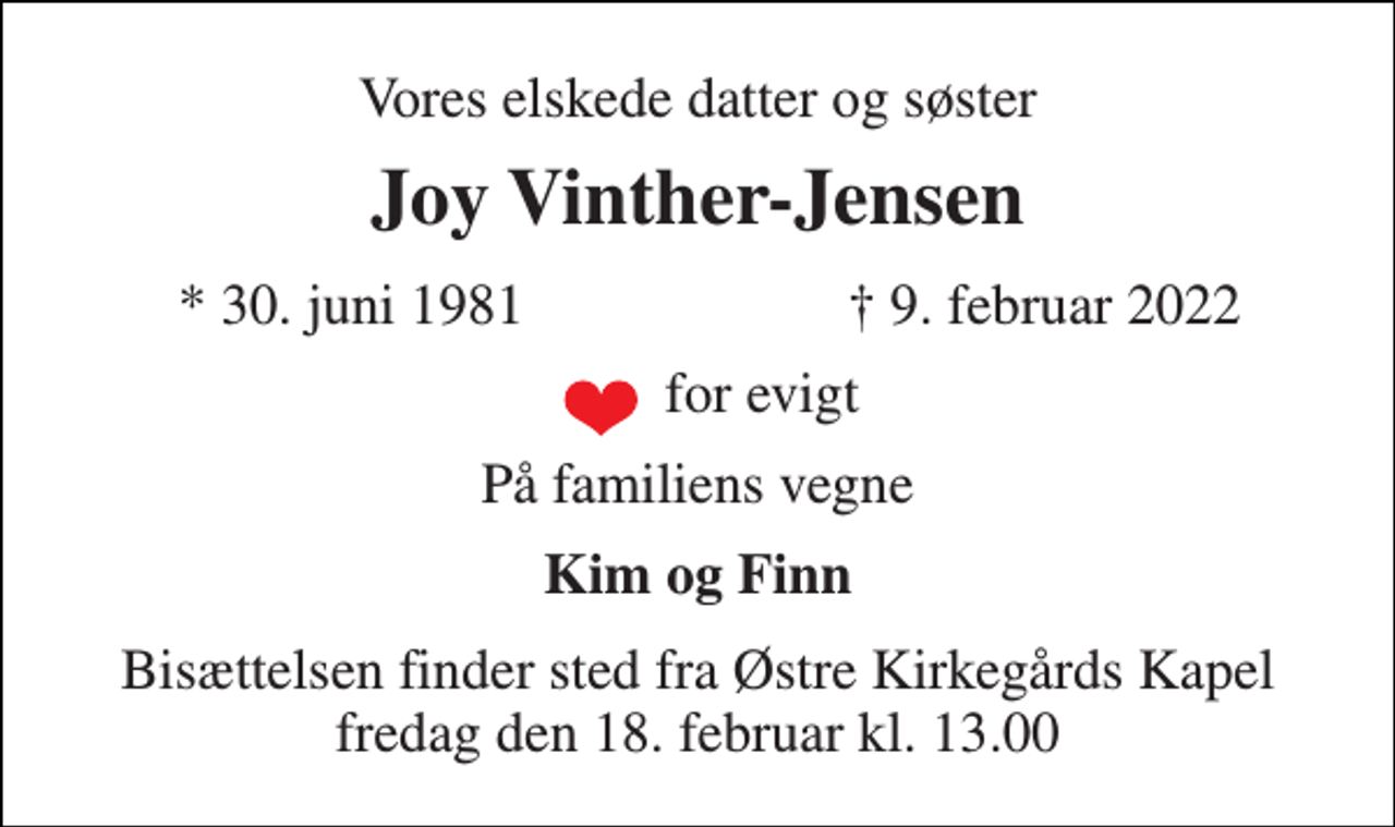 <p>Vores elskede datter og søster<br />Joy Vinther-Jensen<br />*​ 30. juni 1981<br />†​ 9. februar 2022​<br />for evigt<br />På familiens vegne<br />Kim og Finn<br />Bisættelsen​ finder sted fra Østre Kirkegårds Kapel​ fredag den 18. februar​ kl. 13.00</p>