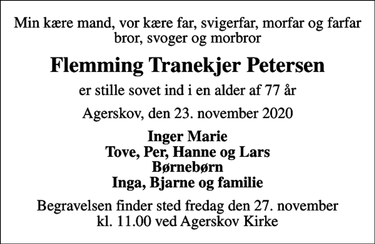 <p>Min kære mand, vor kære far, svigerfar, morfar og farfar bror, svoger og morbror<br />Flemming Tranekjer Petersen<br />er stille sovet ind i en alder af 77 år<br />Agerskov, den 23. november 2020<br />Inger Marie Tove, Per, Hanne og Lars Børnebørn Inga, Bjarne og familie<br />Begravelsen finder sted fredag den 27. november kl. 11.00 ved Agerskov Kirke</p>