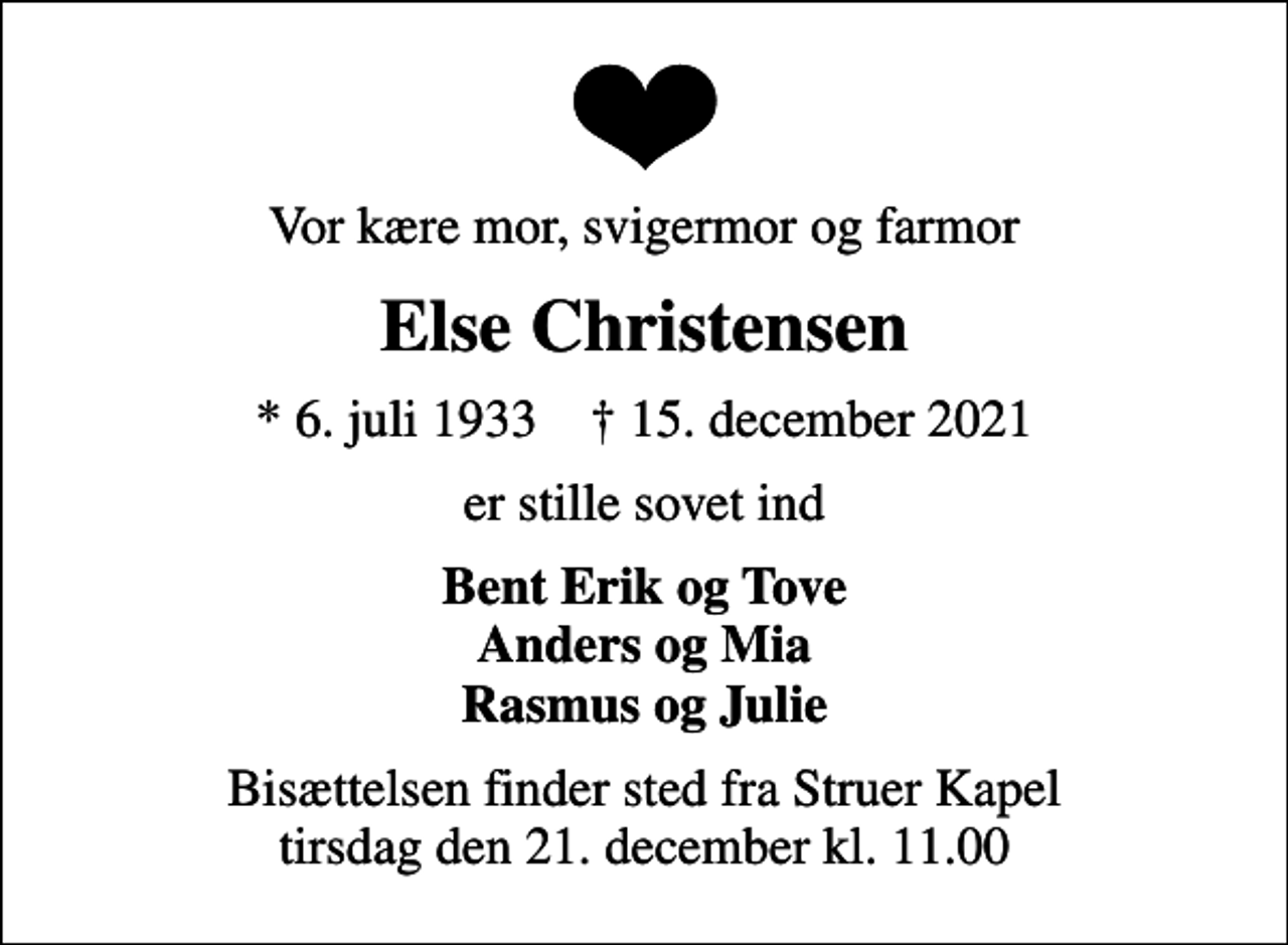 <p>Vor kære mor, svigermor og farmor<br />Else Christensen<br />* 6. juli 1933 ✝ 15. december 2021<br />er stille sovet ind<br />Bent Erik og Tove Anders og Mia Rasmus og Julie<br />Bisættelsen finder sted fra Struer Kapel tirsdag den 21. december kl. 11.00</p>