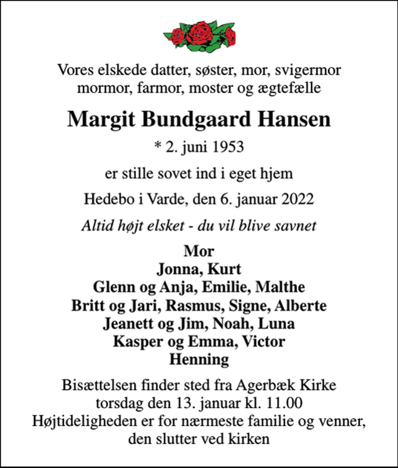 <p>Vores elskede datter, søster, mor, svigermor mormor, farmor, moster og ægtefælle<br />Margit Bundgaard Hansen<br />* 2. juni 1953<br />er stille sovet ind i eget hjem<br />Hedebo i Varde, den 6. januar 2022<br />Altid højt elsket - du vil blive savnet<br />Mor Jonna, Kurt Glenn og Anja, Emilie, Malthe Britt og Jari, Rasmus, Signe, Alberte Jeanett og Jim, Noah, Luna Kasper og Emma, Victor Henning<br />Bisættelsen finder sted fra Agerbæk Kirke torsdag den 13. januar kl. 11.00 Højtideligheden er for nærmeste familie og venner, den slutter ved kirken</p>