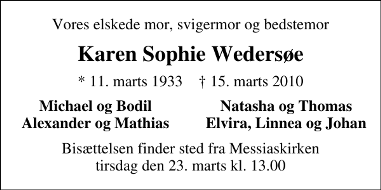 <p>Vores elskede mor, svigermor og bedstemor<br />Karen Sophie Wedersøe<br />* 11. marts 1933 ✝ 15. marts 2010<br />Michael og Bodil<br />Natasha og Thomas<br />Alexander og Mathias<br />Elvira, Linnea og Johan<br />Bisættelsen finder sted fra Messiaskirken tirsdag den 23. marts kl. 13.00</p>