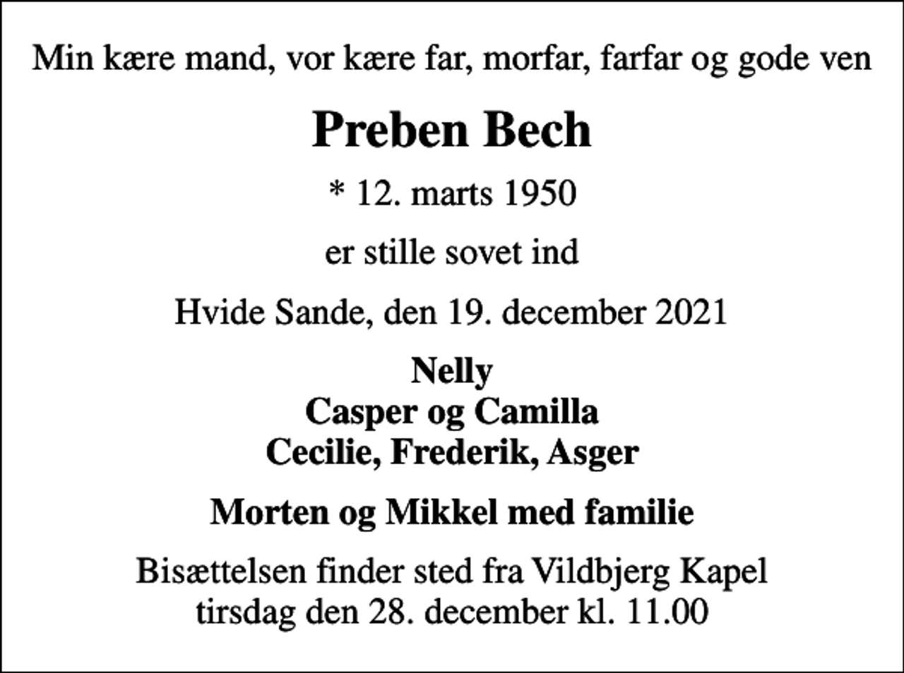 <p>Min kære mand, vor kære far, morfar, farfar og gode ven<br />Preben Bech<br />* 12. marts 1950<br />er stille sovet ind<br />Hvide Sande, den 19. december 2021<br />Nelly Casper og Camilla Cecilie, Frederik, Asger<br />Bisættelsen finder sted fra Vildbjerg Kapel tirsdag den 28. december kl. 11.00</p>