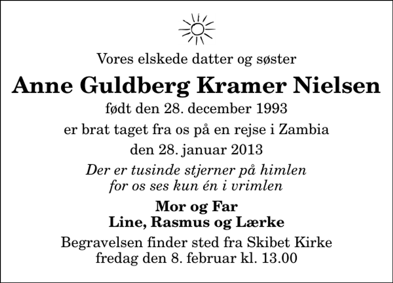 <p>Vores elskede datter og søster<br />Anne Guldberg Kramer Nielsen<br />født den 28. december 1993<br />er brat taget fra os på en rejse i Zambia<br />den 28. januar 2013<br />Der er tusinde stjerner på himlen for os ses kun én i vrimlen<br />Mor og Far Line, Rasmus og Lærke<br />Begravelsen finder sted fra Skibet Kirke fredag den 8. februar kl. 13.00</p>
