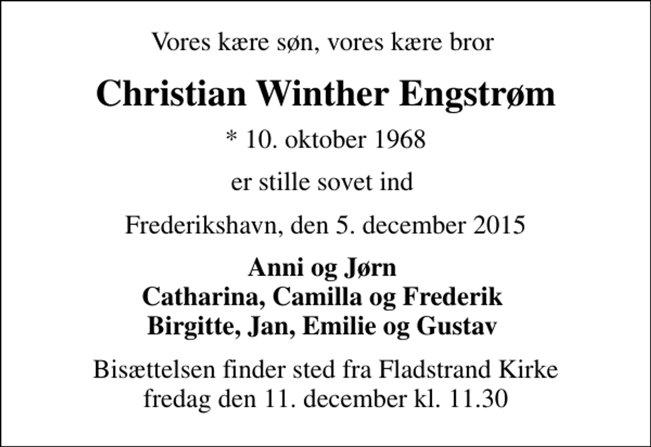 <p>Vores kære søn, vores kære bror<br />Christian Winther Engstrøm<br />* 10. oktober 1968<br />er stille sovet ind<br />Frederikshavn, den 5. december 2015<br />Anni og Jørn Catharina, Camilla og Frederik Birgitte, Jan, Emilie og Gustav<br />Bisættelsen finder sted fra Fladstrand Kirke fredag den 11. december kl. 11.30</p>