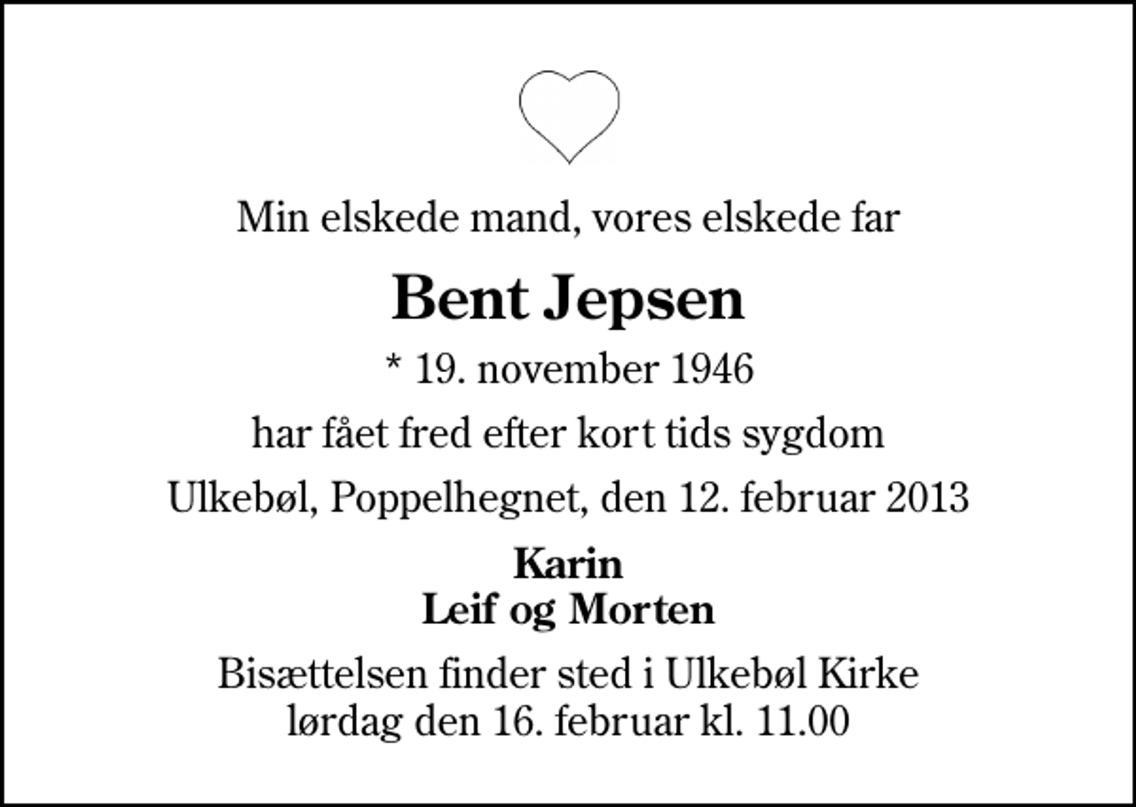 <p>Min elskede mand, vores elskede far<br />Bent Jepsen<br />* 19. november 1946<br />har fået fred efter kort tids sygdom<br />Ulkebøl, Poppelhegnet, den 12. februar 2013<br />Karin Leif og Morten<br />Bisættelsen finder sted i Ulkebøl Kirke lørdag den 16. februar kl. 11.00</p>
