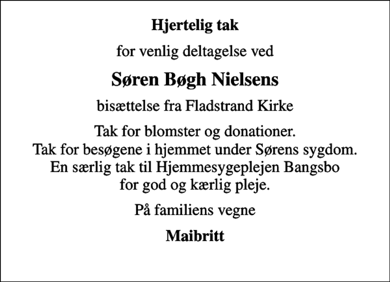 <p>Hjertelig tak<br />for venlig deltagelse ved<br />Søren Bøgh Nielsens<br />bisættelse fra Fladstrand Kirke<br />Tak for blomster og donationer. Tak for besøgene i hjemmet under Sørens sygdom. En særlig tak til Hjemmesygeplejen Bangsbo for god og kærlig pleje.<br />På familiens vegne<br />Maibritt</p>
