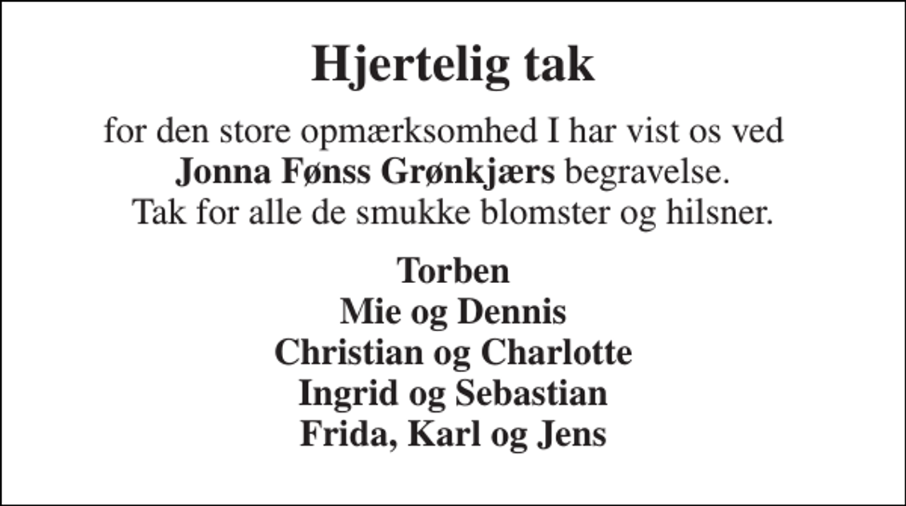 <p>Hjertelig tak<br />for den store opmærksomhed I har vist os ved Jonna Fønss Grønkjærs begravelse. Tak for alle de smukke blomster og hilsner.<br />Torben Mie og Dennis Christian og Charlotte Ingrid og Sebastian Frida, Karl og Jens</p>