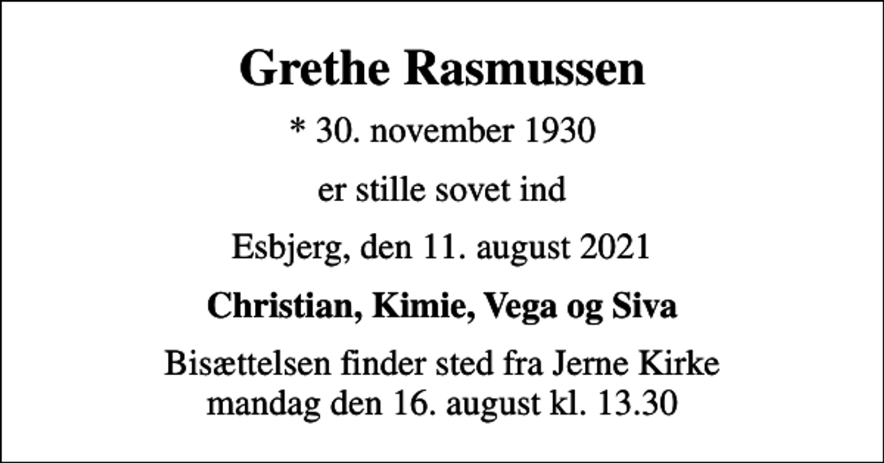 <p>Grethe Rasmussen<br />* 30. november 1930<br />er stille sovet ind<br />Esbjerg, den 11. august 2021<br />Christian, Kimie, Vega og Siva<br />Bisættelsen finder sted fra Jerne Kirke mandag den 16. august kl. 13.30</p>