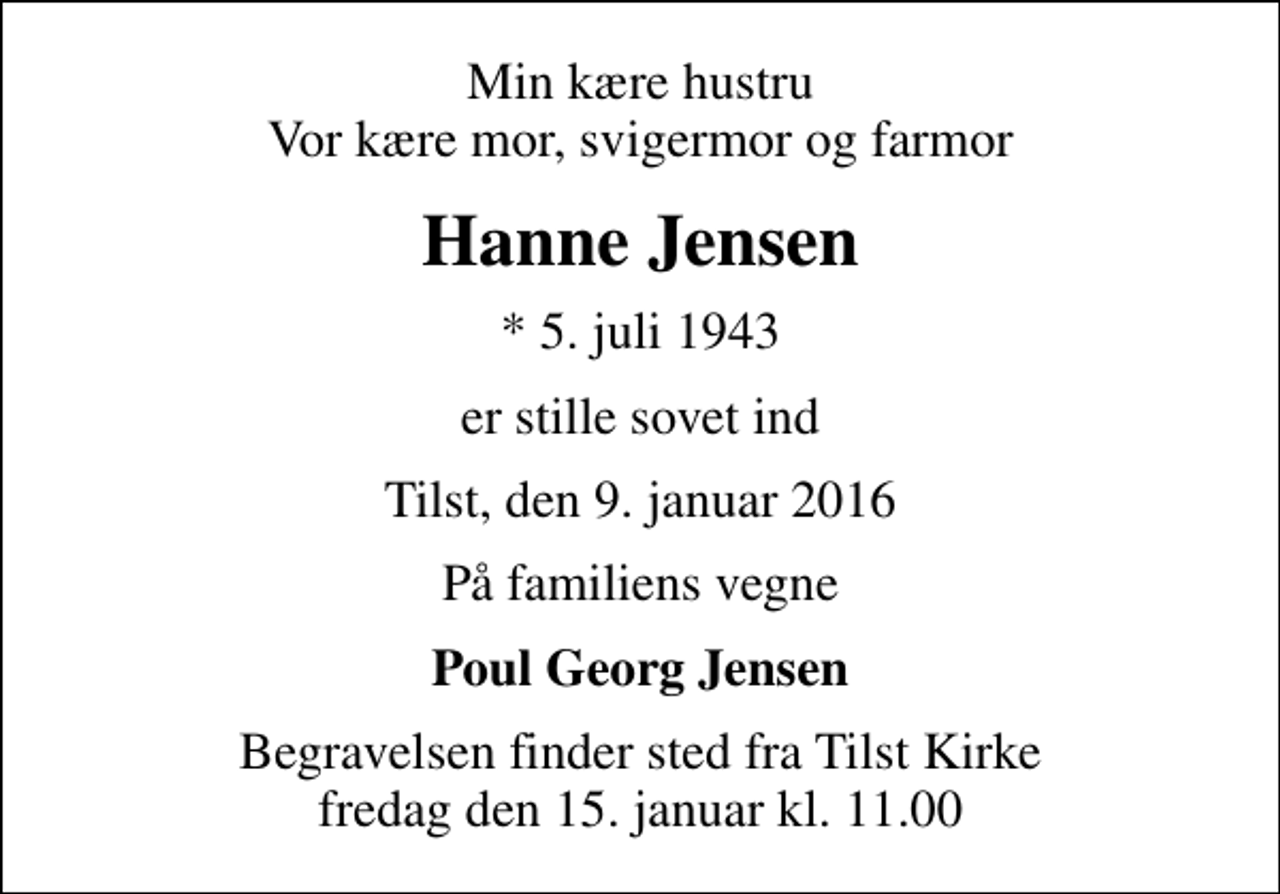 <p>Min kære hustru Vor kære mor, svigermor og farmor<br />Hanne Jensen<br />* 5. juli 1943<br />er stille sovet ind<br />Tilst, den 9. januar 2016<br />På familiens vegne<br />Poul Georg Jensen<br />Begravelsen finder sted fra Tilst Kirke fredag den 15. januar kl. 11.00</p>