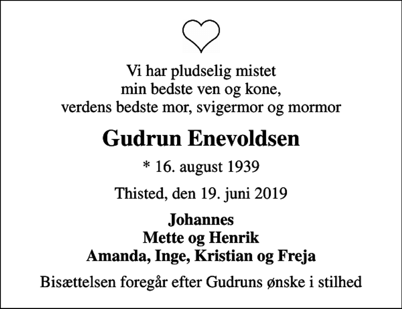 <p>Vi har pludselig mistet min bedste ven og kone, verdens bedste mor, svigermor og mormor<br />Gudrun Enevoldsen<br />* 16. august 1939<br />Thisted, den 19. juni 2019<br />Johannes Mette og Henrik Amanda, Inge, Kristian og Freja<br />Bisættelsen foregår efter Gudruns ønske i stilhed</p>