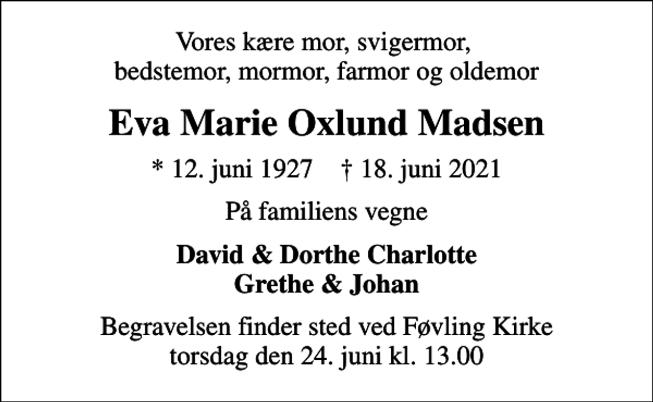 <p>Vores kære mor, svigermor, bedstemor, mormor, farmor og oldemor<br />Eva Marie Oxlund Madsen<br />* 12. juni 1927 ✝ 18. juni 2021<br />På familiens vegne<br />David &amp; Dorthe Charlotte Grethe &amp; Johan<br />Begravelsen finder sted ved Føvling Kirke torsdag den 24. juni kl. 13.00</p>
