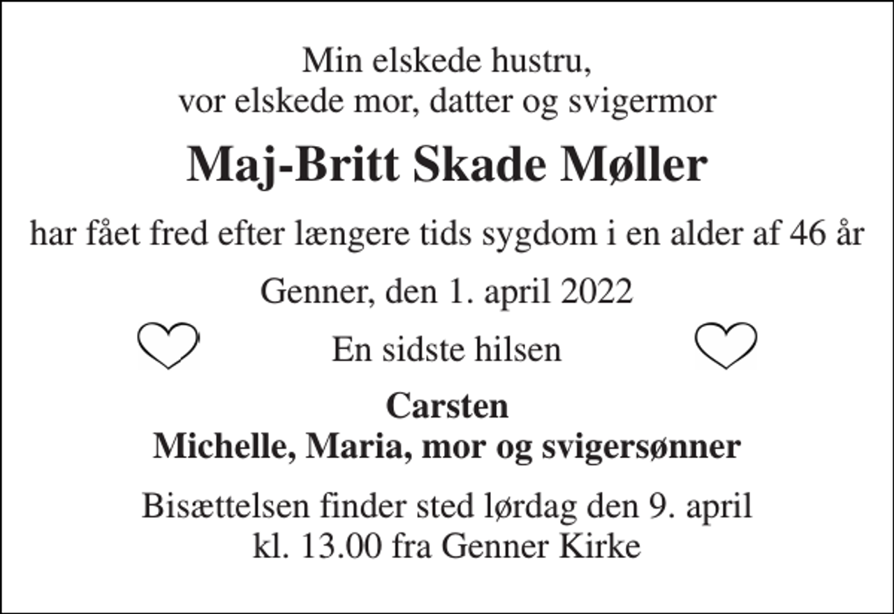 <p>Min elskede hustru, vor elskede mor, datter og svigermor<br />Maj-Britt Skade Møller<br />har fået fred efter længere tids sygdom i en alder af 46 år<br />Genner, den 1. april 2022<br />En sidste hilsen<br />Carsten Michelle, Maria, mor og svigersønner<br />Bisættelsen​ finder sted lørdag den 9. april​ kl. 13.00 fra Genner Kirke</p>