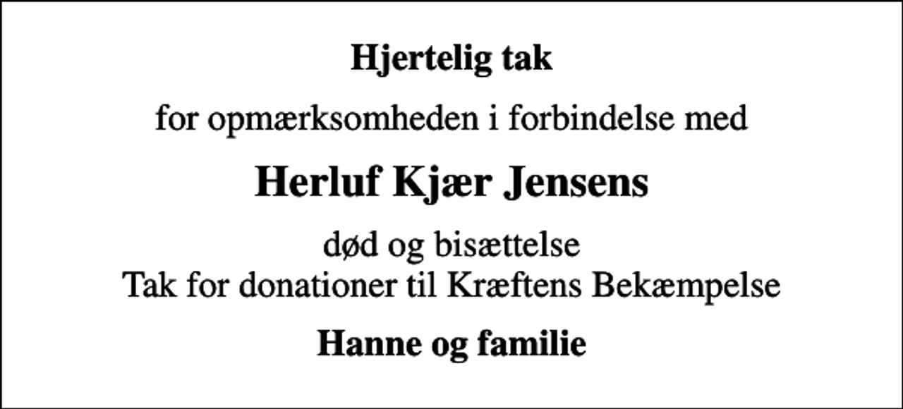 <p>Hjertelig tak<br />for opmærksomheden i forbindelse med<br />Herluf Kjær Jensens<br />død og bisættelse Tak for donationer til Kræftens Bekæmpelse<br />Hanne og familie</p>