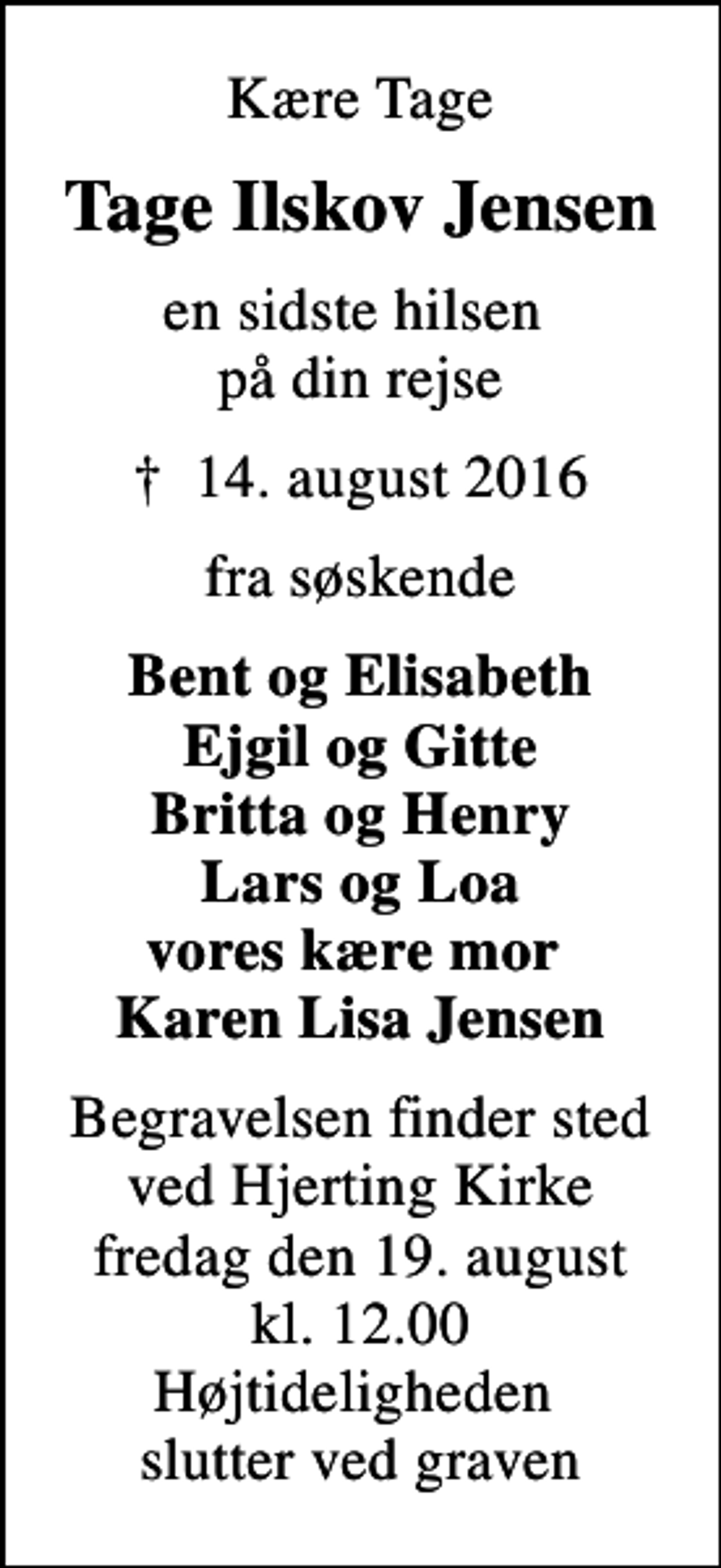 <p>Kære Tage<br />Tage Ilskov Jensen<br />en sidste hilsen på din rejse<br />✝ 14. august 2016<br />fra søskende<br />Bent og Elisabeth Ejgil og Gitte Britta og Henry Lars og Loa vores kære mor Karen Lisa Jensen<br />Begravelsen finder sted ved Hjerting Kirke fredag den 19. august kl. 12.00 Højtideligheden slutter ved graven</p>