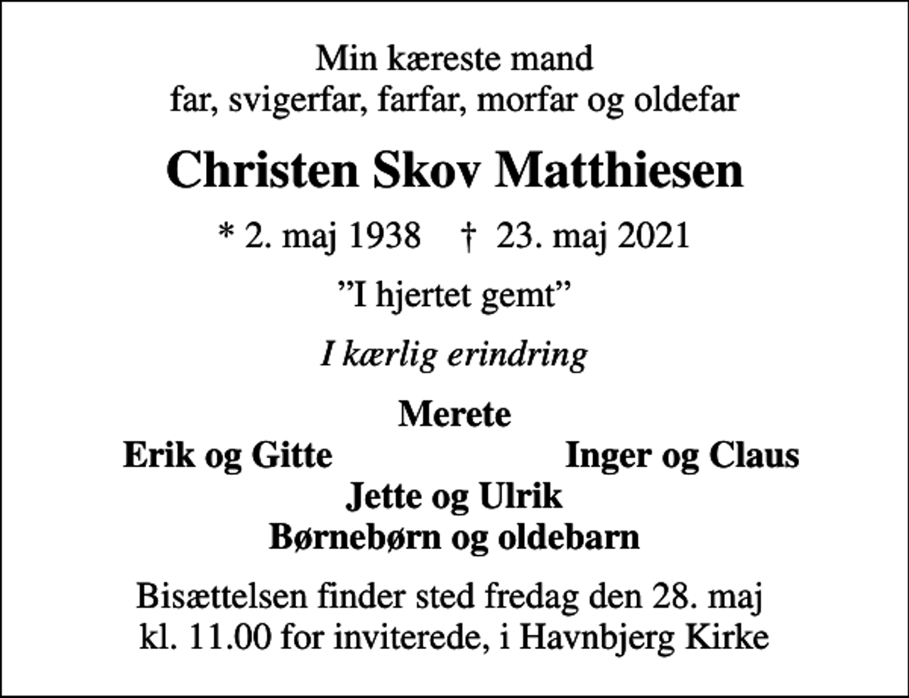 <p>Min kæreste mand far, svigerfar, farfar, morfar og oldefar<br />Christen Skov Matthiesen<br />* 2. maj 1938 ✝ 23. maj 2021<br />I hjertet gemt<br />I kærlig erindring<br />Merete<br />Erik og Gitte<br />Inger og Claus<br />Bisættelsen finder sted fredag den 28. maj kl. 11.00 for inviterede, i Havnbjerg Kirke</p>