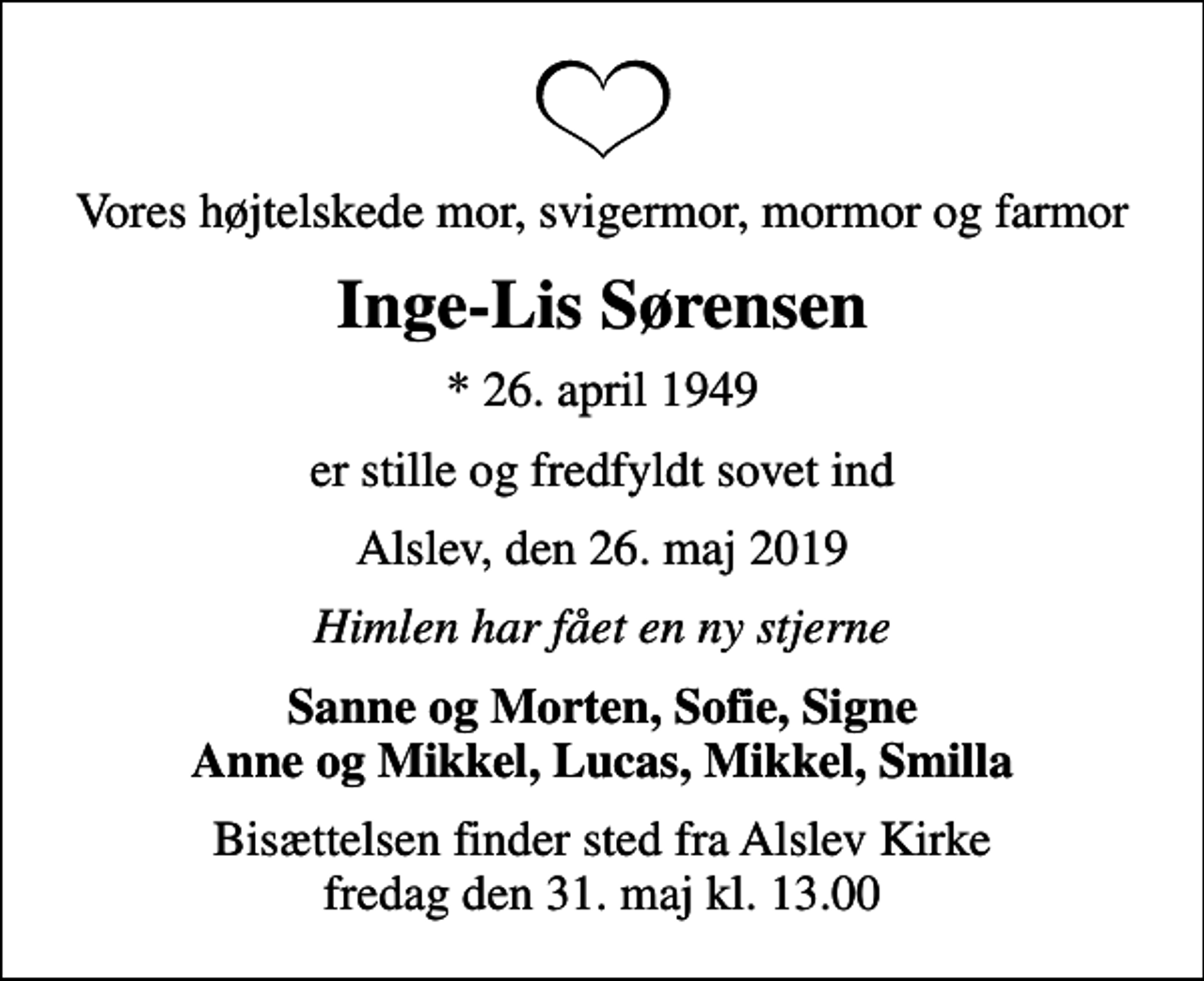 <p>Vores højtelskede mor, svigermor, mormor og farmor<br />Inge-Lis Sørensen<br />* 26. april 1949<br />er stille og fredfyldt sovet ind<br />Alslev, den 26. maj 2019<br />Himlen har fået en ny stjerne<br />Sanne og Morten, Sofie, Signe Anne og Mikkel, Lucas, Mikkel, Smilla<br />Bisættelsen finder sted fra Alslev Kirke fredag den 31. maj kl. 13.00</p>