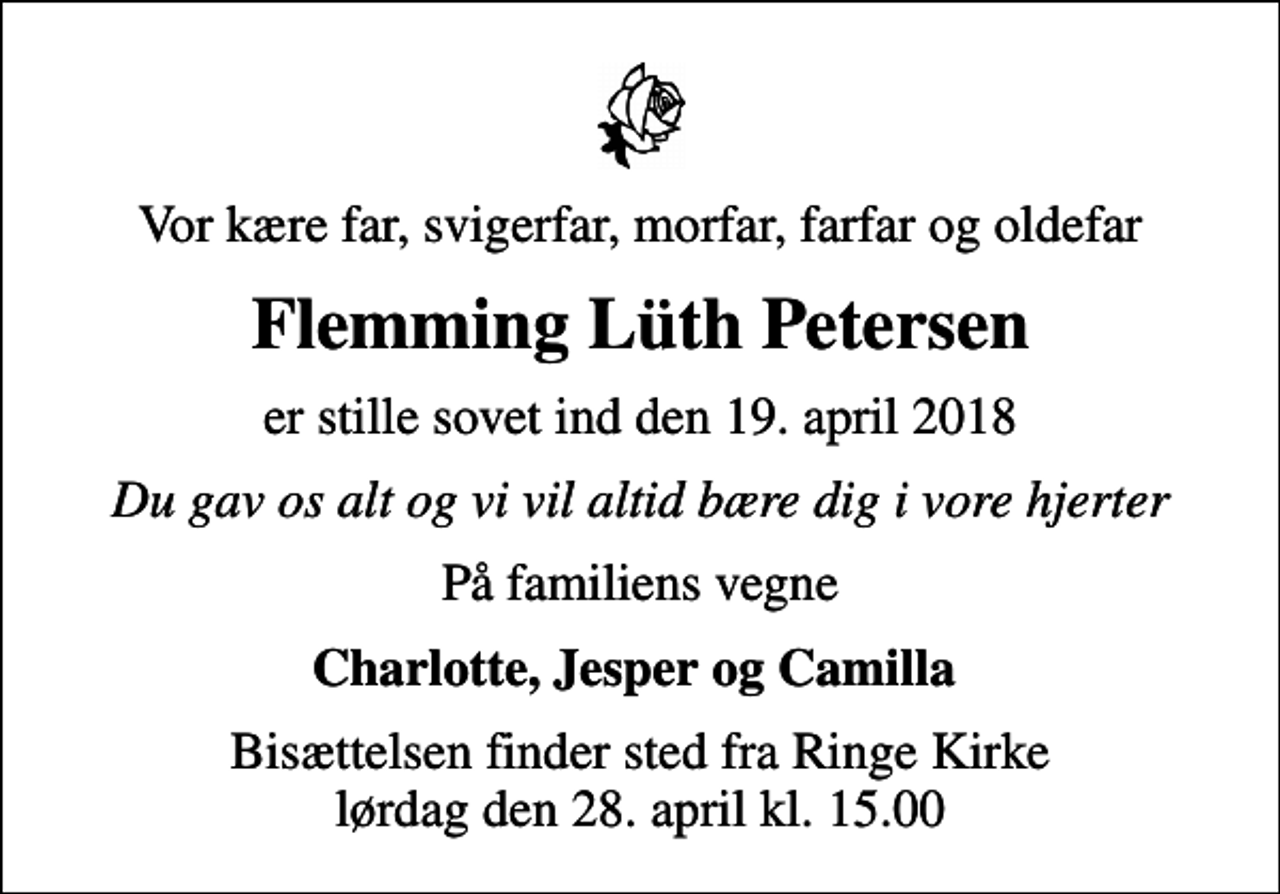 <p>Vor kære far, svigerfar, morfar, farfar og oldefar<br />Flemming Lüth Petersen<br />er stille sovet ind den 19. april 2018<br />Du gav os alt og vi vil altid bære dig i vore hjerter<br />På familiens vegne<br />Charlotte, Jesper og Camilla<br />Bisættelsen finder sted fra Ringe Kirke lørdag den 28. april kl. 15.00</p>