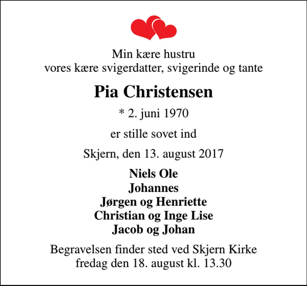 <p>Min kære hustru vores kære svigerdatter, svigerinde og tante<br />Pia Christensen<br />* 2. juni 1970<br />er stille sovet ind<br />Skjern, den 13. august 2017<br />Niels Ole Johannes Jørgen og Henriette Christian og Inge Lise Jacob og Johan<br />Begravelsen finder sted ved Skjern Kirke fredag den 18. august kl. 13.30</p>
