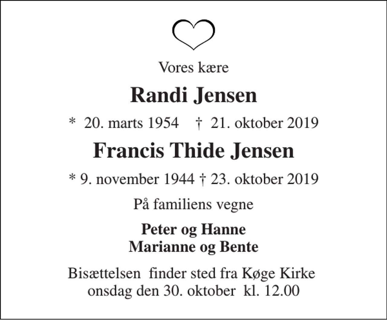 <p>Vores kære<br />Randi Jensen<br />*​ 20. marts 1954 †​ 21. oktober 2019<br />Francis Thide Jensen<br />* 9. november 1944 † 23. oktober 2019<br />På familiens vegne<br />Peter og Hanne Marianne og Bente<br />Bisættelsen​ finder sted fra Køge Kirke​ onsdag den 30. oktober​ kl. 12.00</p>