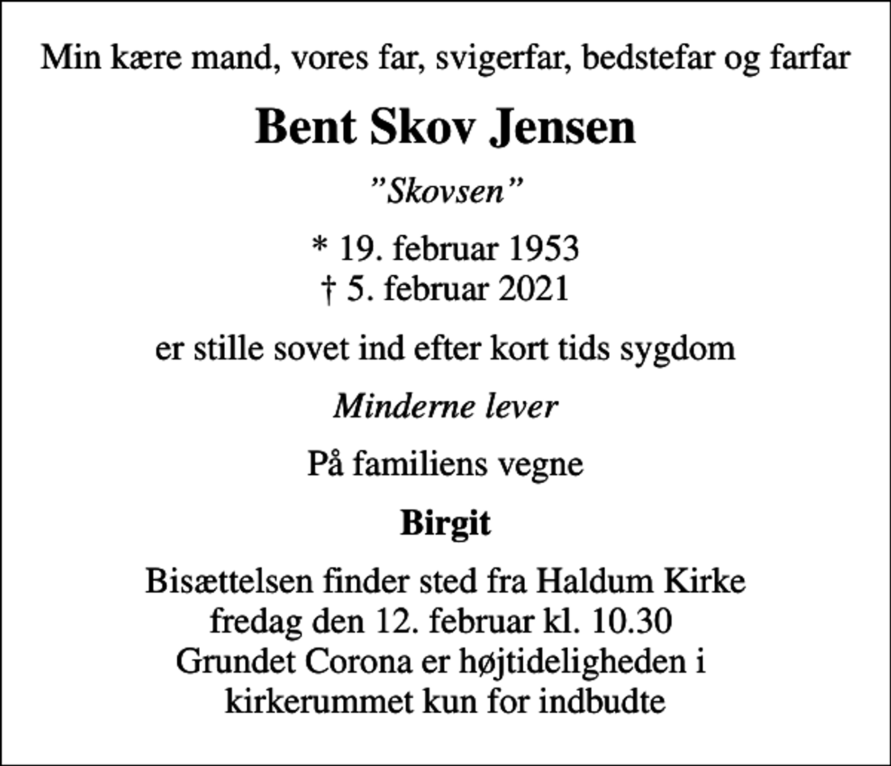 <p>Min kære mand, vores far, svigerfar, bedstefar og farfar<br />Bent Skov Jensen<br />Skovsen<br />* 19. februar 1953<br />✝ 5. februar 2021<br />er stille sovet ind efter kort tids sygdom<br />Minderne lever<br />På familiens vegne<br />Birgit<br />Bisættelsen finder sted fra Haldum Kirke fredag den 12. februar kl. 10.30 Grundet Corona er højtideligheden i kirkerummet kun for indbudte</p>