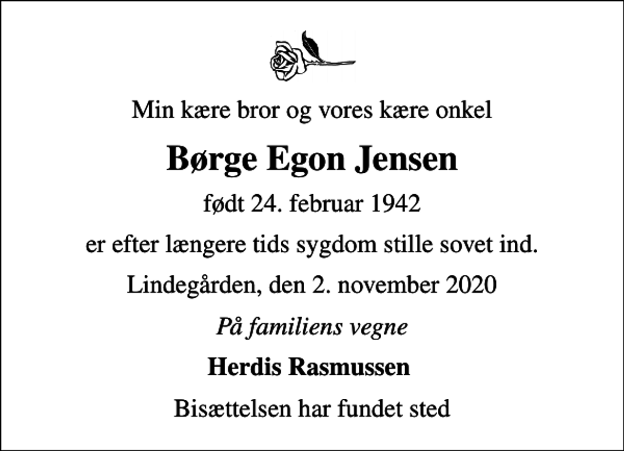 <p>Min kære bror og vores kære onkel<br />Børge Egon Jensen<br />født 24. februar 1942<br />er efter længere tids sygdom stille sovet ind.<br />Lindegården, den 2. november 2020<br />På familiens vegne<br />Herdis Rasmussen<br />Bisættelsen har fundet sted</p>
