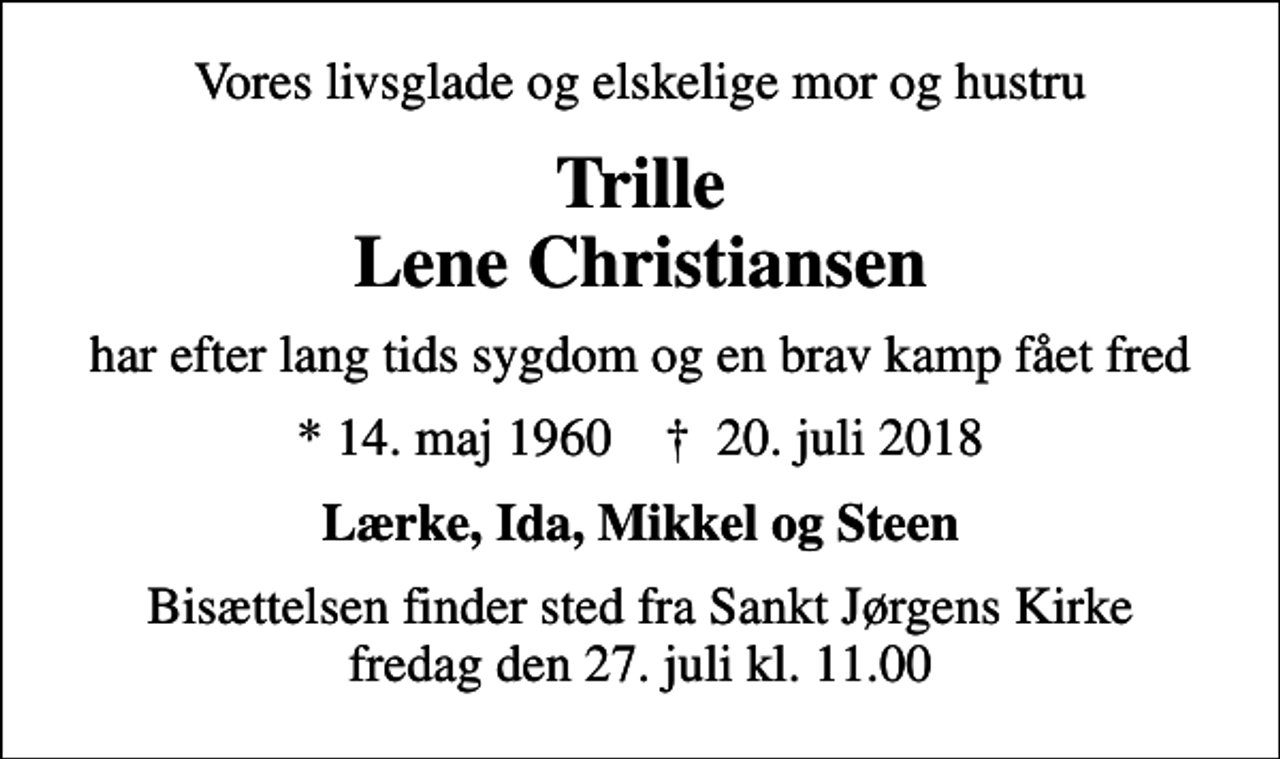 <p>Vores livsglade og elskelige mor og hustru<br />Trille Lene Christiansen<br />har efter lang tids sygdom og en brav kamp fået fred<br />* 14. maj 1960 ✝ 20. juli 2018<br />Lærke, Ida, Mikkel og Steen<br />Bisættelsen finder sted fra Sankt Jørgens Kirke fredag den 27. juli kl. 11.00</p>