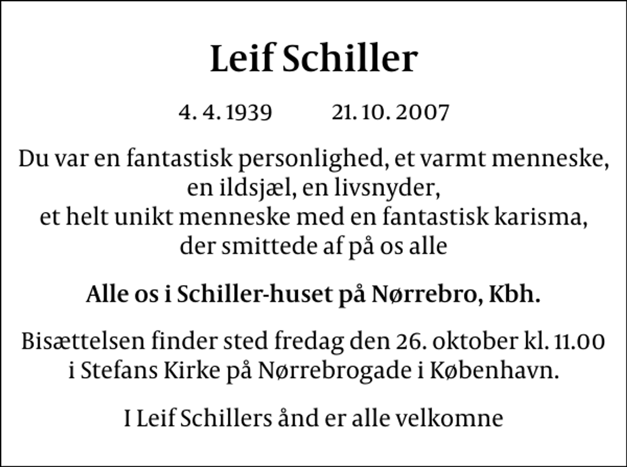 <p>Leif Schiller<br />4. 4. 1939 21. 10. 2007<br />Du var en fantastisk personlighed, et varmt menneske, en ildsjæl, en livsnyder, et helt unikt menneske med en fantastisk karisma, der smittede af på os alle<br />Alle os i Schiller-huset på Nørrebro, Kbh.<br />Bisættelsen finder sted fredag den 26. oktober kl. 11.00 i Stefans Kirke på Nørrebrogade i København<br />I Leif Schillers ånd er alle velkomne</p>