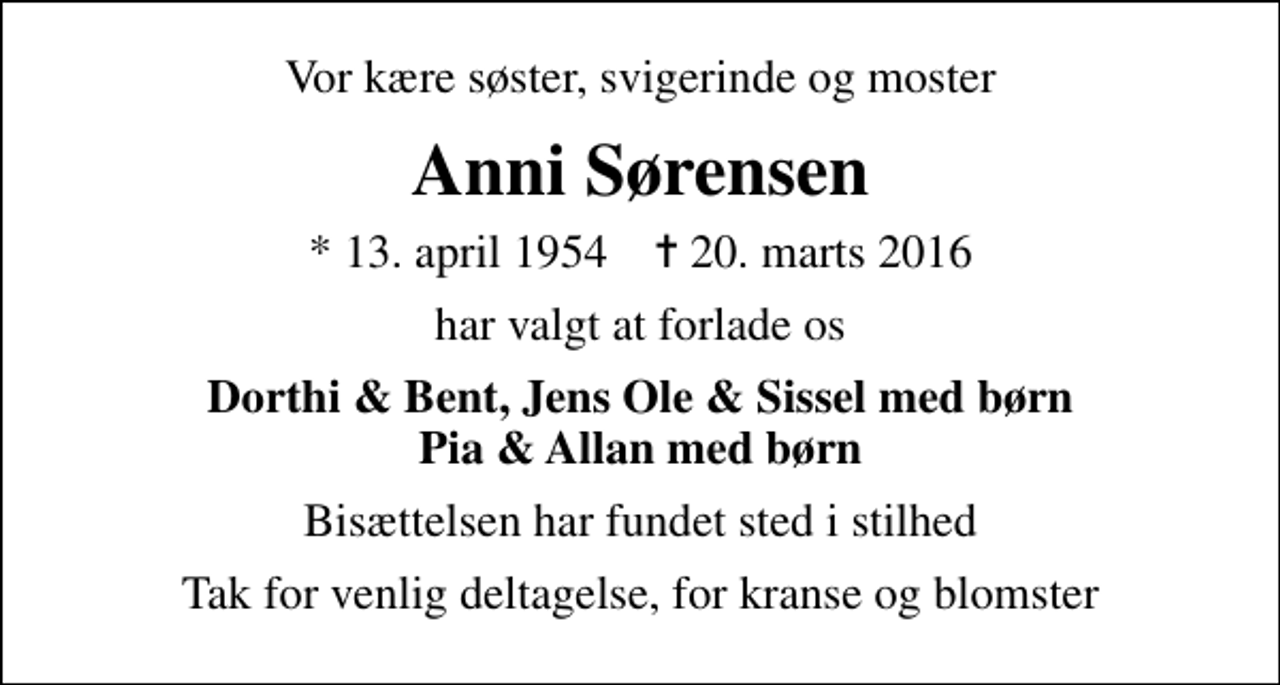 <p>Vor kære søster, svigerinde og moster<br />Anni Sørensen<br />* 13. april 1954 ✝ 20. marts 2016<br />har valgt at forlade os<br />Dorthi &amp; Bent, Jens Ole &amp; Sissel med børn Pia &amp; Allan med børn<br />Bisættelsen har fundet sted i stilhed<br />Tak for venlig deltagelse, for kranse og blomster</p>