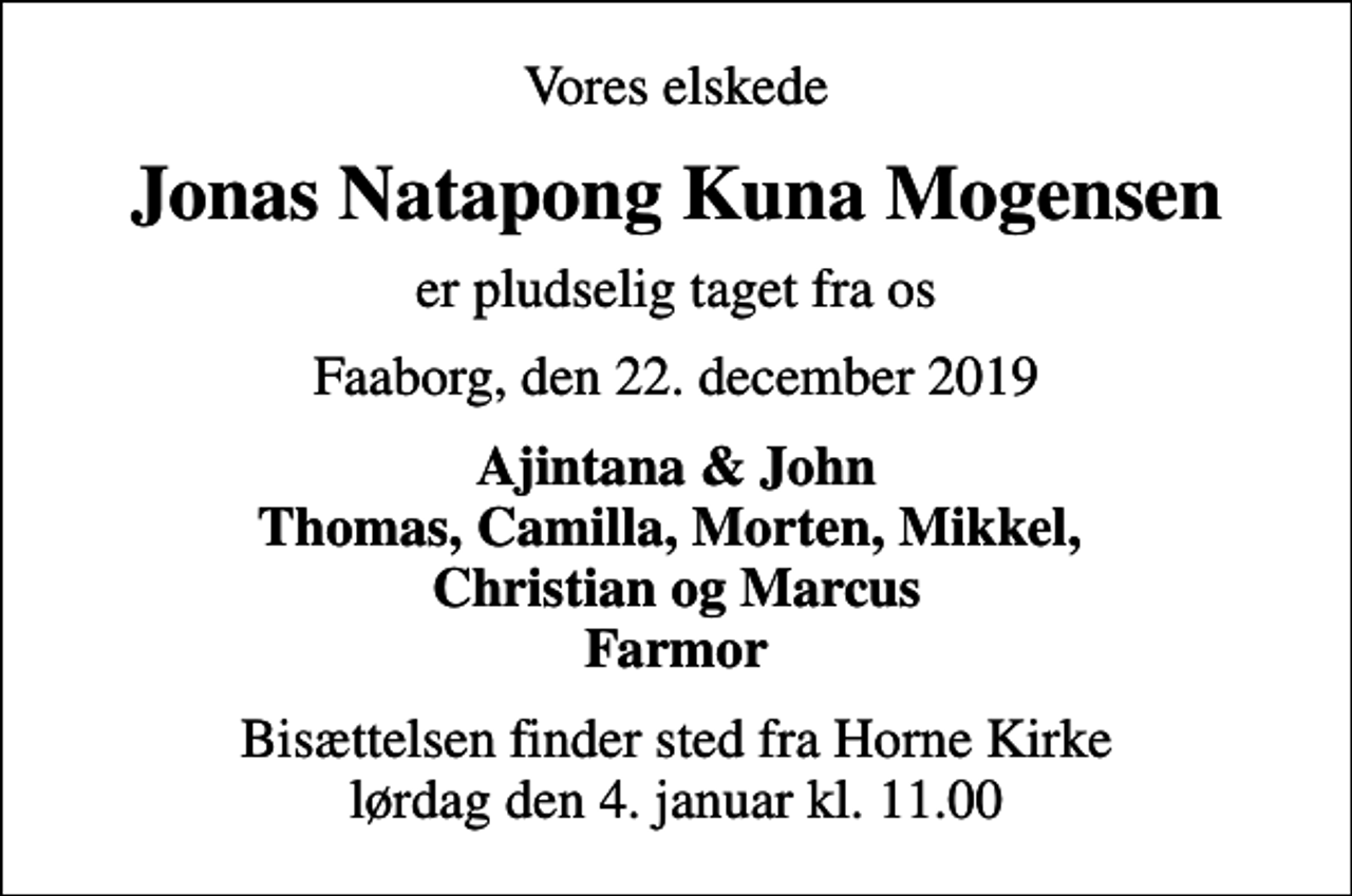<p>Vores elskede<br />Jonas Natapong Kuna Mogensen<br />er pludselig taget fra os<br />Faaborg, den 22. december 2019<br />Ajintana &amp; John Thomas, Camilla, Morten, Mikkel, Christian og Marcus Farmor<br />Bisættelsen finder sted fra Horne Kirke lørdag den 4. januar kl. 11.00</p>