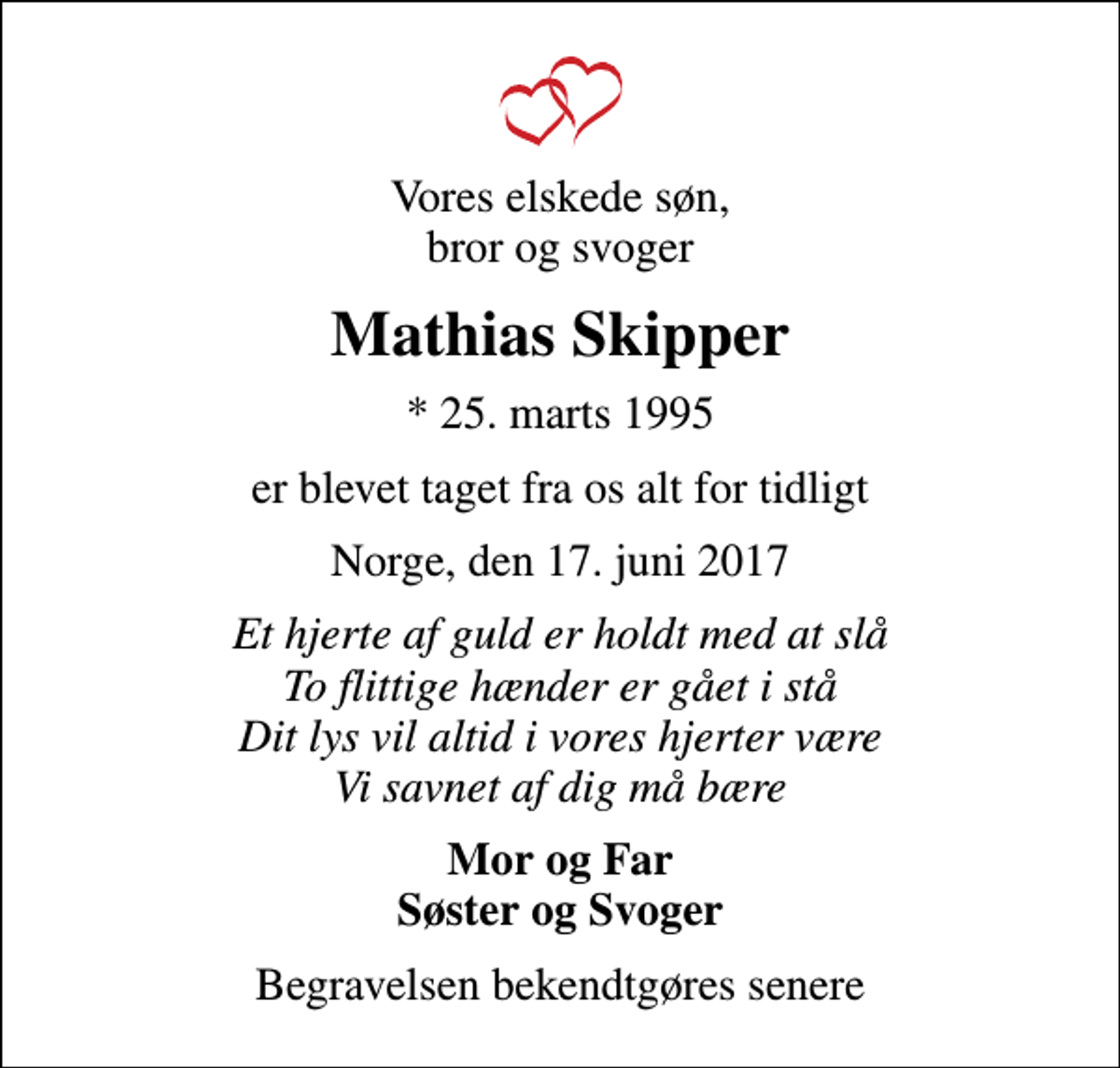 <p>Vores elskede søn, bror og svoger<br />Mathias Skipper<br />* 25. marts 1995<br />er blevet taget fra os alt for tidligt<br />Norge, den 17. juni 2017<br />Et hjerte af guld er holdt med at slå To flittige hænder er gået i stå Dit lys vil altid i vores hjerter være Vi savnet af dig må bære<br />Mor og Far Søster og Svoger<br />Begravelsen finder sted fra Hørdum Kirke fredag den 30. juni kl. 13.00<br />Begravelsen bekendtgøres senere</p>