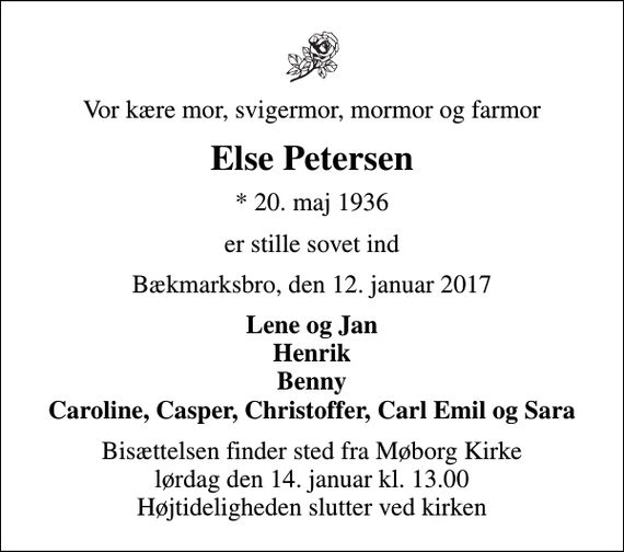 <p>Vor kære mor, svigermor, mormor og farmor<br />Else Petersen<br />* 20. maj 1936<br />er stille sovet ind<br />Bækmarksbro, den 12. januar 2017<br />Lene og Jan Henrik Benny Caroline, Casper, Christoffer, Carl Emil og Sara<br />Bisættelsen finder sted fra Møborg Kirke lørdag den 14. januar kl. 13.00 Højtideligheden slutter ved kirken</p>