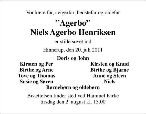 <p>Vor kære far, svigerfar, bedstefar og oldefar<br />Agerbo Niels Agerbo Henriksen<br />er stille sovet ind<br />Hinnerup, den 20. juli 2011<br />Doris og John<br />Kirsten og Per<br />Kirsten og Knud<br />Birthe og Arne<br />Birthe og Bjarne<br />Tove og Thomas<br />Anne og Steen<br />Susie og Søren<br />Niels<br />Bisættelsen finder sted ved Hammel Kirke tirsdag den 2. august kl. 13.00</p>