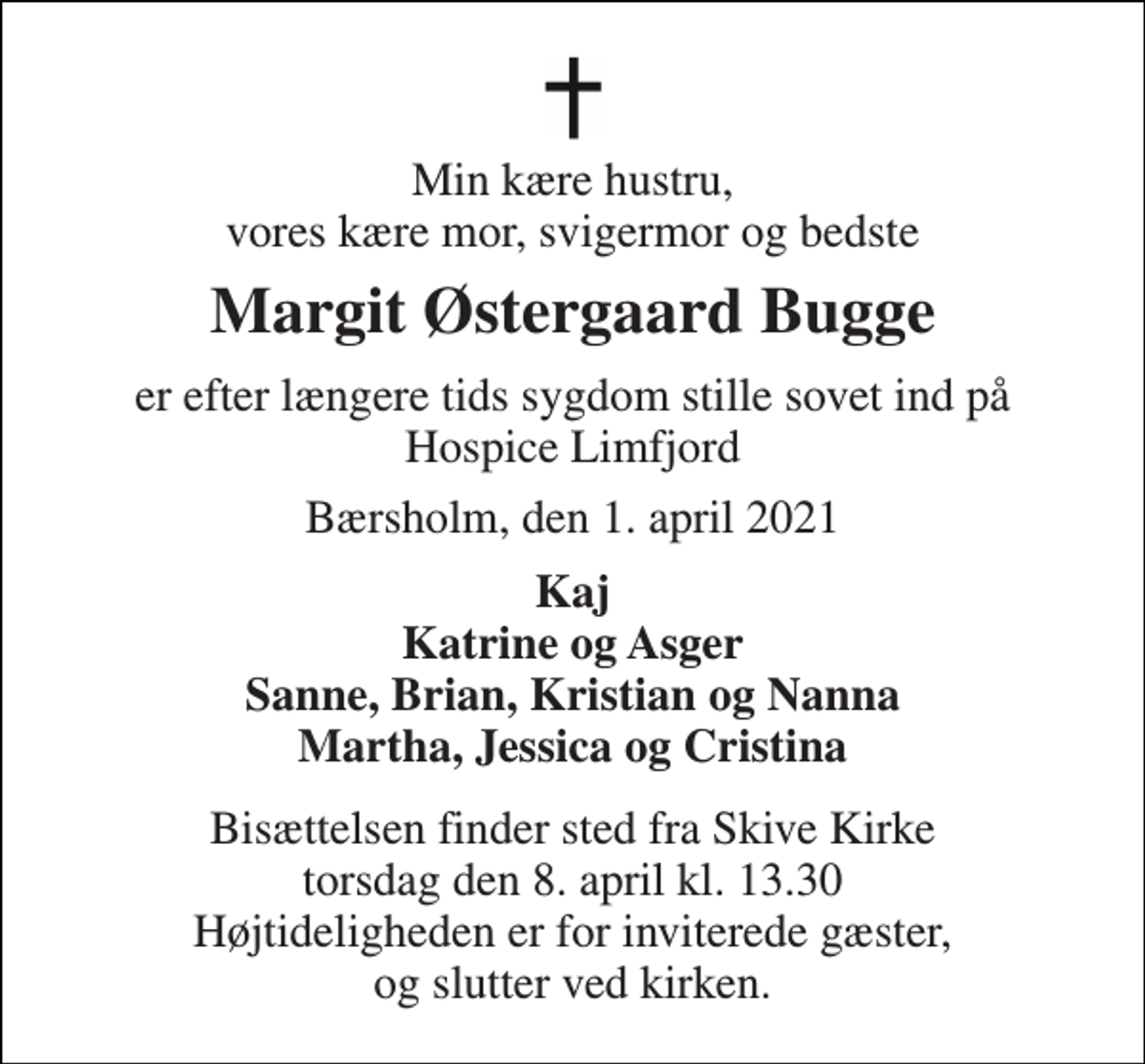 <p>Min kære hustru, vores kære mor, svigermor og bedste<br />Margit Østergaard Bugge<br />er efter længere tids sygdom stille sovet ind på Hospice Limfjord<br />Bærsholm, den 1. april 2021<br />Kaj Katrine og Asger Sanne, Brian, Kristian og Nanna Martha, Jessica og Cristina<br />Bisættelsen finder sted fra Skive Kirke torsdag den 8. april kl. 13.30 Højtideligheden er for inviterede gæster, og slutter ved kirken.</p>