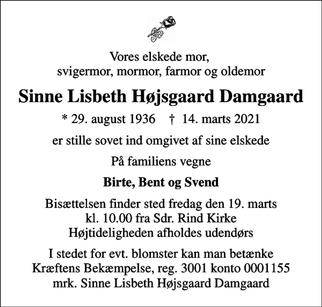 <p>Vores elskede mor, svigermor, mormor, farmor og oldemor<br />Sinne Lisbeth Højsgaard Damgaard<br />* 29. august 1936 ✝ 14. marts 2021<br />er stille sovet ind omgivet af sine elskede<br />På familiens vegne<br />Birte, Bent og Svend<br />Bisættelsen finder sted fredag den 19. marts kl. 10.00 fra Sdr. Rind Kirke Højtideligheden afholdes udendørs<br />I stedet for evt. blomster kan man betænke<br />Kræftens Bekæmpelse reg.3001konto0001155mrk. Sinne Lisbeth Højsgaard<br />Damgaard</p>