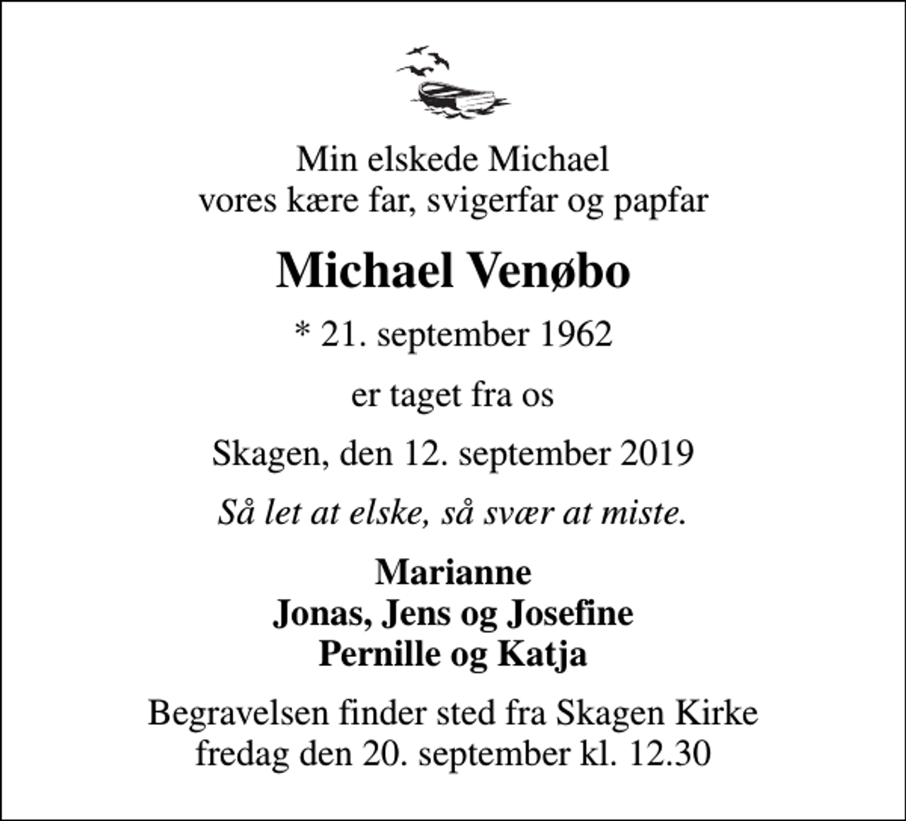 <p>Min elskede Michael vores kære far, svigerfar og papfar<br />Michael Venøbo<br />* 21. september 1962<br />er taget fra os<br />Skagen, den 12. september 2019<br />Så let at elske, så svær at miste.<br />Marianne Jonas, Jens og Josefine Pernille og Katja<br />Begravelsen finder sted fra Skagen Kirke fredag den 20. september kl. 12.30</p>