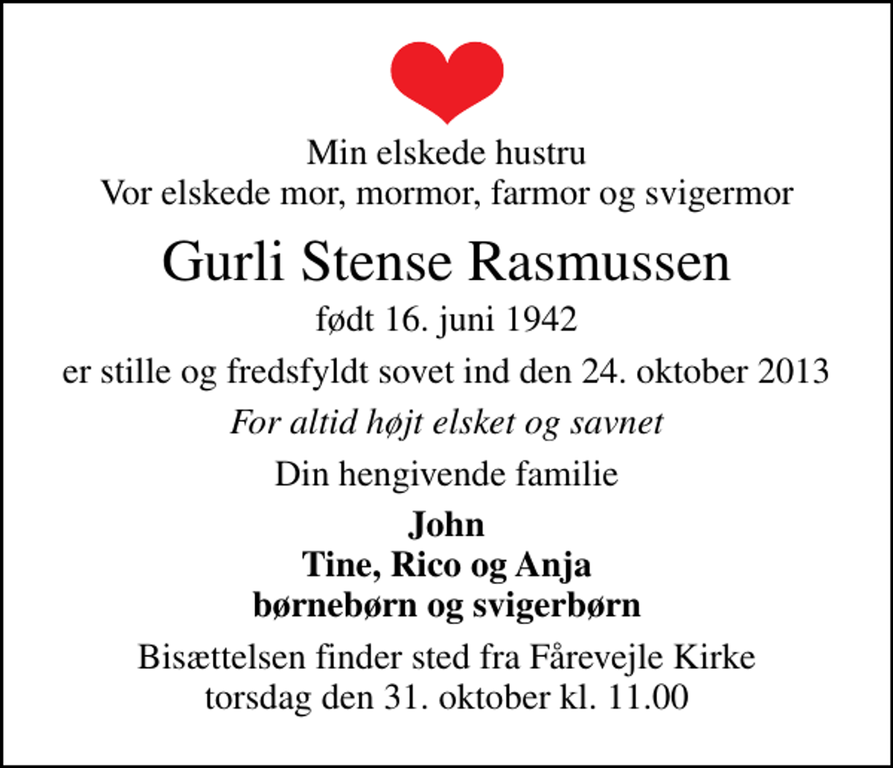 <p>Min elskede hustru Vor elskede mor, mormor, farmor og svigermor<br />Gurli Stense Rasmussen<br />født 16. juni 1942<br />er stille og fredsfyldt sovet ind den 24. oktober 2013<br />For altid højt elsket og savnet<br />Din hengivende familie<br />John Tine, Rico og Anja børnebørn og svigerbørn<br />Bisættelsen finder sted fra Fårevejle Kirke torsdag den 31. oktober kl. 11.00</p>