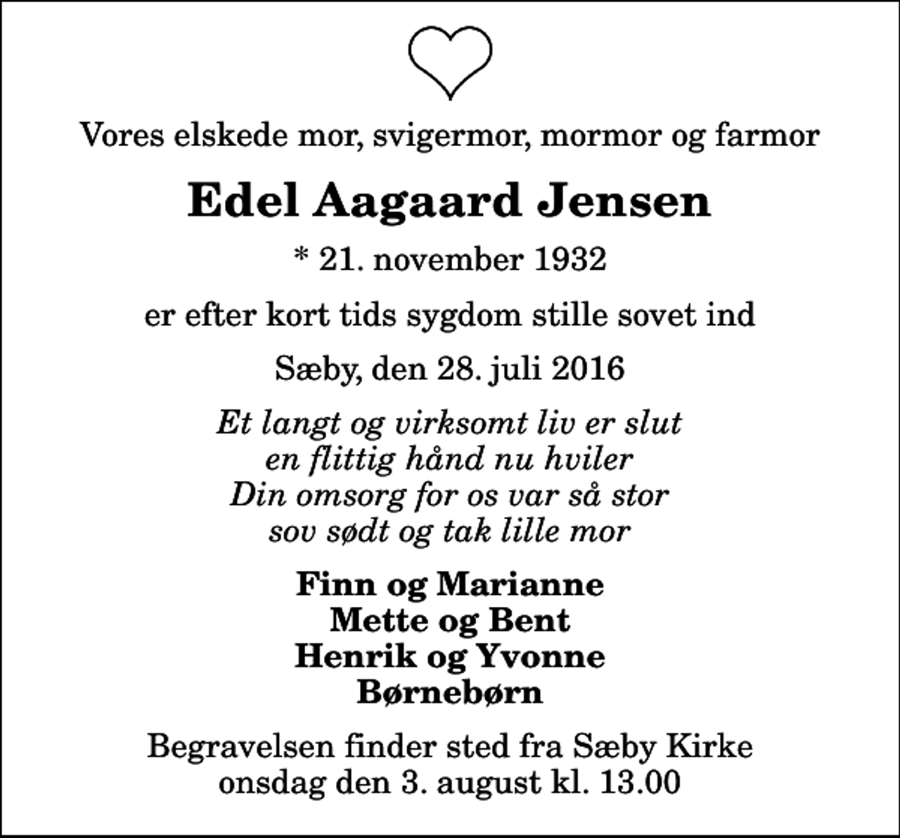 <p>Vores elskede mor, svigermor, mormor og farmor<br />Edel Aagaard Jensen<br />* 21. november 1932<br />er efter kort tids sygdom stille sovet ind<br />Sæby, den 28. juli 2016<br />Et langt og virksomt liv er slut en flittig hånd nu hviler Din omsorg for os var så stor sov sødt og tak lille mor<br />Finn og Marianne Mette og Bent Henrik og Yvonne Børnebørn<br />Begravelsen finder sted fra Sæby Kirke onsdag den 3. august kl. 13.00</p>