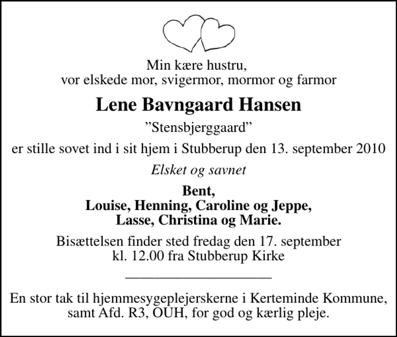 <p>Min kære hustru, vor elskede mor, svigermor, mormor og farmor<br />Lene Bavngaard Hansen<br />Stensbjerggaard<br />er stille sovet ind i sit hjem i Stubberup den 13. september 2010<br />Elsket og savnet<br />Bent, Louise, Henning, Caroline og Jeppe, Lasse, Christina og Marie.<br />Bisættelsen finder sted fredag den 17. september kl. 12.00 fra Stubberup Kirke<br />En stor tak til hjemmesygeplejerskerne i Kerteminde Kommune, samt Afd. R3, OUH, for god og kærlig pleje.</p>