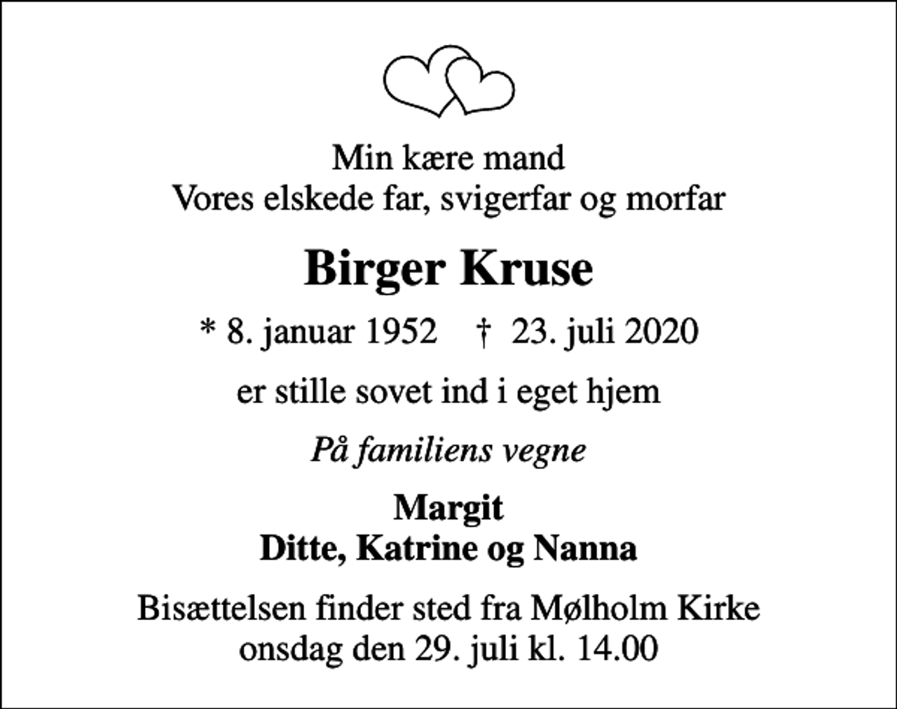 <p>Min kære mand Vores elskede far, svigerfar og morfar<br />Birger Kruse<br />* 8. januar 1952 ✝ 23. juli 2020<br />er stille sovet ind i eget hjem<br />På familiens vegne<br />Margit Ditte, Katrine og Nanna<br />Bisættelsen finder sted fra Mølholm Kirke onsdag den 29. juli kl. 14.00</p>