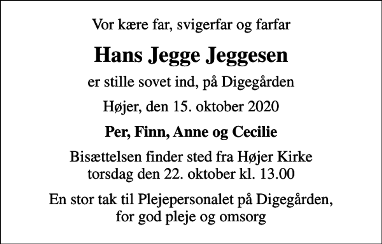 <p>Vor kære far, svigerfar og farfar<br />Hans Jegge Jeggesen<br />er stille sovet ind, på Digegården<br />Højer, den 15. oktober 2020<br />Per, Finn, Anne og Cecilie<br />Bisættelsen finder sted fra Højer Kirke torsdag den 22. oktober kl. 13.00<br />En stor tak til Plejepersonalet på Digegården, for god pleje og omsorg</p>
