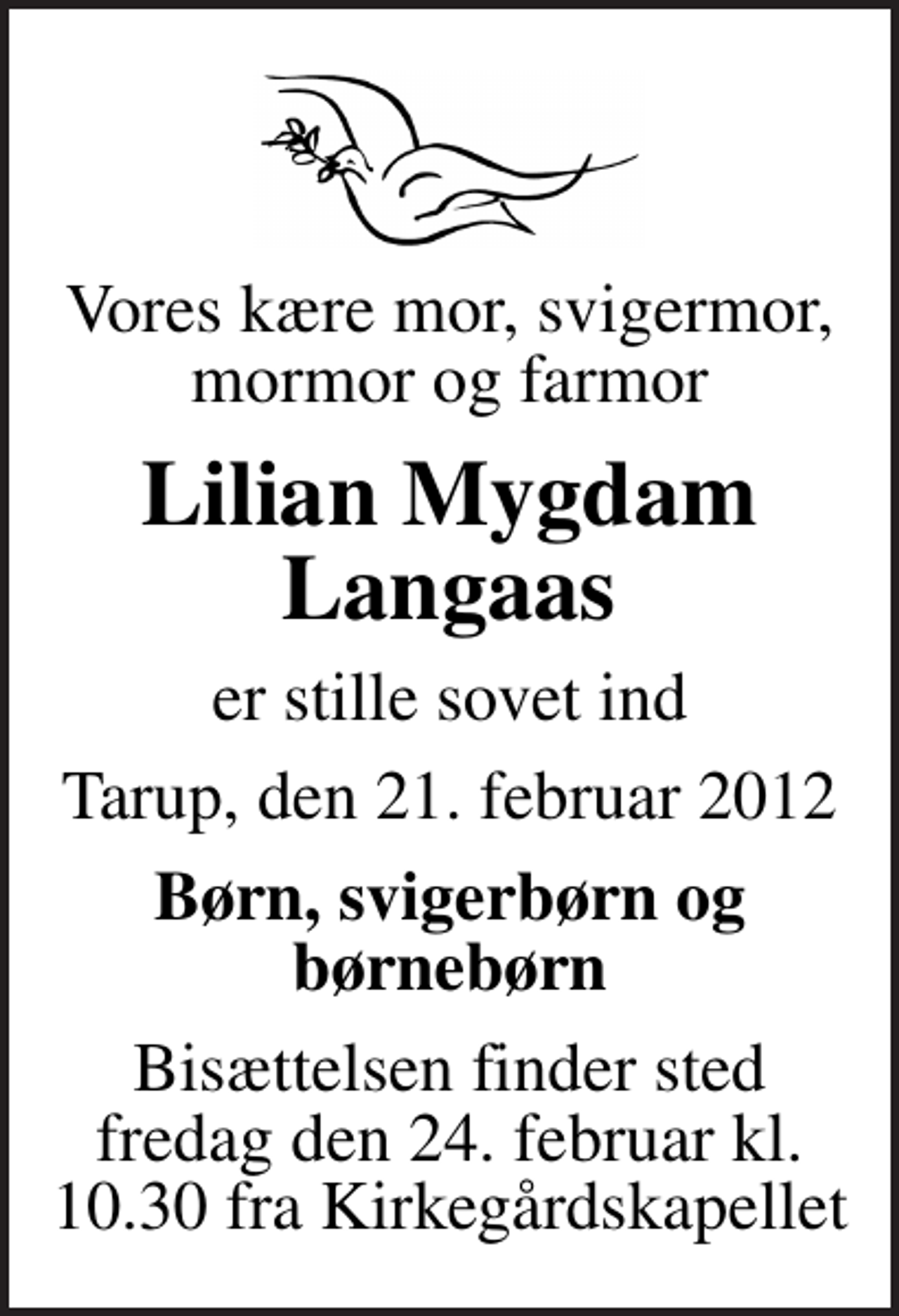 <p>Vores kære mor, svigermor, mormor og farmor<br />Lilian Mygdam Langaas<br />er stille sovet ind<br />Tarup, den 21. februar 2012<br />Børn, svigerbørn og børnebørn<br />Bisættelsen finder sted fredag den 24. februar kl. 10.30 fra Kirkegårdskapellet</p>