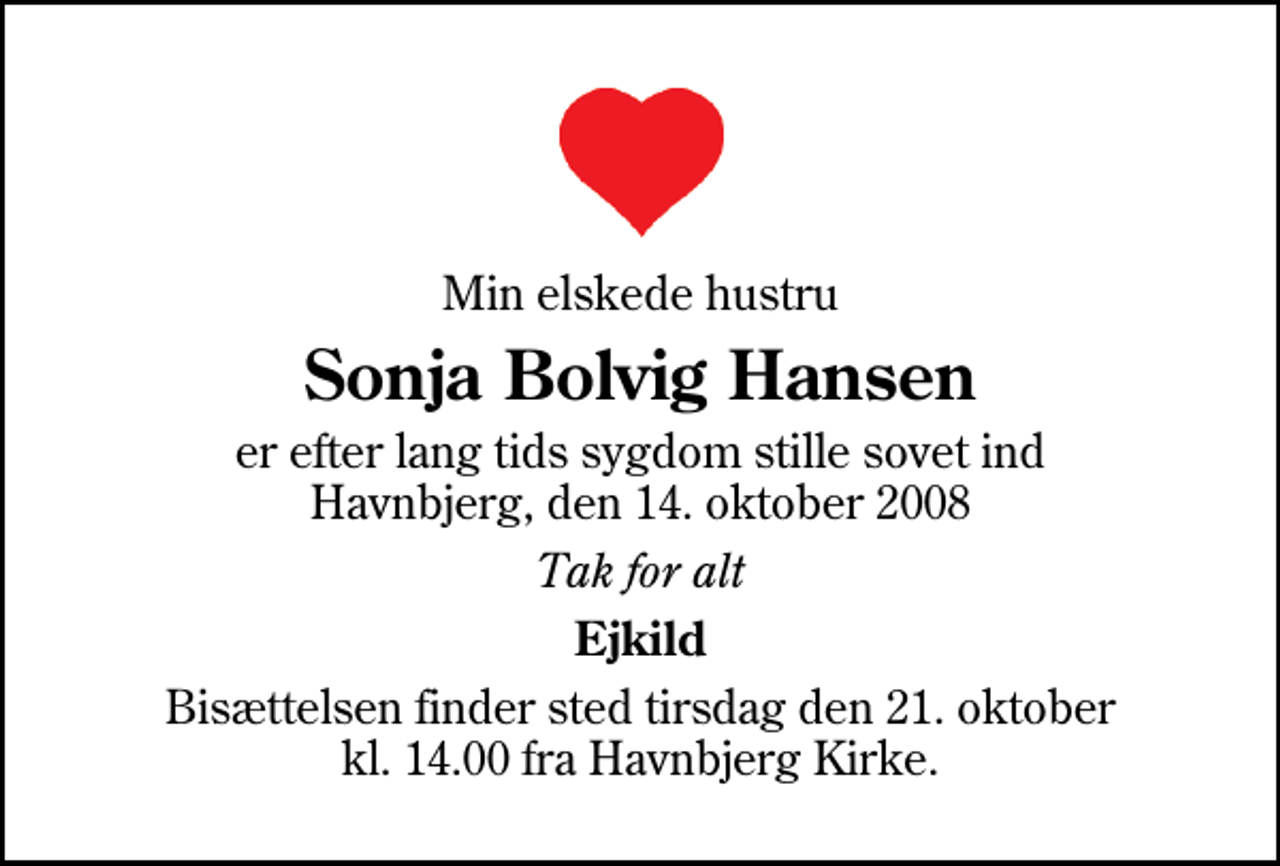 <p>Min elskede hustru<br />Sonja Bolvig Hansen<br />er efter lang tids sygdom stille sovet ind Havnbjerg, den 14. oktober 2008<br />Tak for alt<br />Ejkild<br />Bisættelsen finder sted tirsdag den 21. oktober kl. 14.00 fra Havnbjerg Kirke</p>