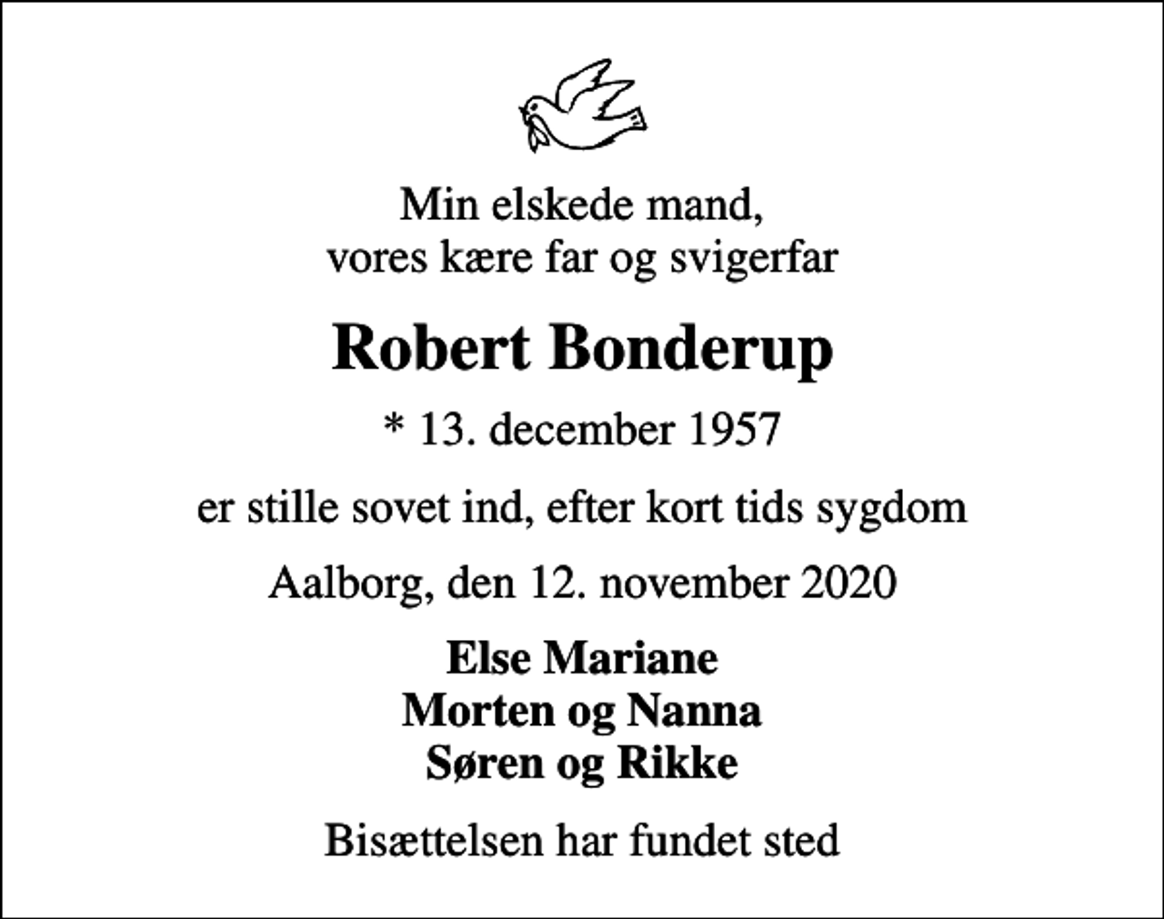 <p>Min elskede mand, vores kære far og svigerfar<br />Robert Bonderup<br />* 13. december 1957<br />er stille sovet ind, efter kort tids sygdom<br />Aalborg, den 12. november 2020<br />Else Mariane Morten og Nanna Søren og Rikke<br />Bisættelsen har fundet sted</p>