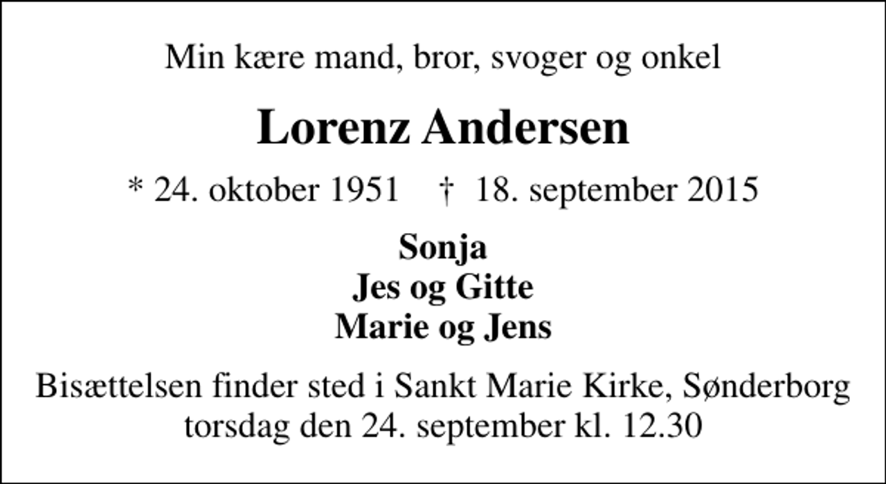 <p>Min kære mand, bror, svoger og onkel<br />Lorenz Andersen<br />* 24. oktober 1951 ✝ 18. september 2015<br />Sonja Jes og Gitte Marie og Jens<br />Bisættelsen finder sted i Sankt Marie Kirke, Sønderborg torsdag den 24. september kl. 12.30</p>